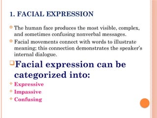 1. FACIAL EXPRESSION
 The human face produces the most visible, complex,
and sometimes confusing nonverbal messages.
 Facial movements connect with words to illustrate
meaning; this connection demonstrates the speaker’s
internal dialogue.
Facial expression can be
categorized into:
 Expressive
 Impassive
 Confusing
 