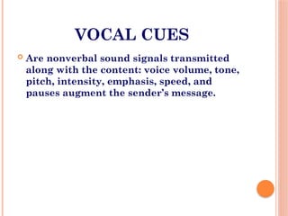 VOCAL CUES
 Are nonverbal sound signals transmitted
along with the content: voice volume, tone,
pitch, intensity, emphasis, speed, and
pauses augment the sender’s message.
 