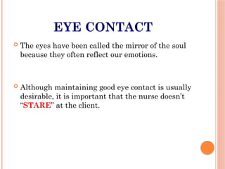 EYE CONTACT
 The eyes have been called the mirror of the soul
because they often reflect our emotions.
 Although maintaining good eye contact is usually
desirable, it is important that the nurse doesn’t
“STARE” at the client.
 