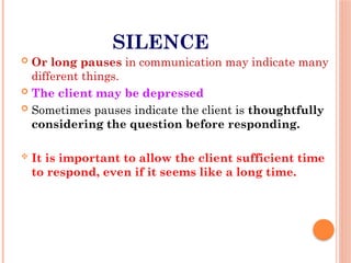 SILENCE
 Or long pauses in communication may indicate many
different things.
 The client may be depressed
 Sometimes pauses indicate the client is thoughtfully
considering the question before responding.
 It is important to allow the client sufficient time
to respond, even if it seems like a long time.
 