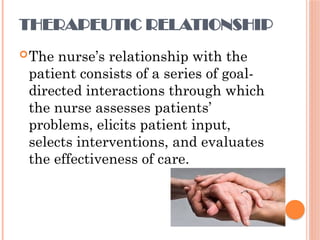 THERAPEUTIC RELATIONSHIP
The nurse’s relationship with the
patient consists of a series of goal-
directed interactions through which
the nurse assesses patients’
problems, elicits patient input,
selects interventions, and evaluates
the effectiveness of care.
 