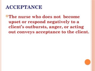 ACCEPTANCE
The nurse who does not become
upset or respond negatively to a
client’s outbursts, anger, or acting
out conveys acceptance to the client.
 