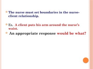  The nurse must set boundaries in the nurse-
client relationship.
 Ex. A client puts his arm around the nurse’s
waist.
 An appropriate response would be what?
 