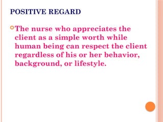 POSITIVE REGARD
The nurse who appreciates the
client as a simple worth while
human being can respect the client
regardless of his or her behavior,
background, or lifestyle.
 