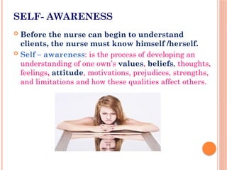 SELF- AWARENESS
 Before the nurse can begin to understand
clients, the nurse must know himself /herself.
 Self – awareness: is the process of developing an
understanding of one own’s values, beliefs, thoughts,
feelings, attitude, motivations, prejudices, strengths,
and limitations and how these qualities affect others.
 