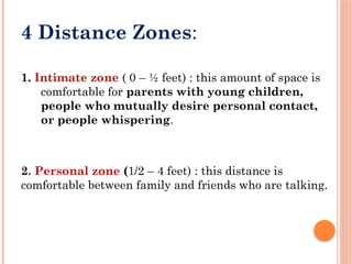 4 Distance Zones:
1. Intimate zone ( 0 – ½ feet) : this amount of space is
comfortable for parents with young children,
people who mutually desire personal contact,
or people whispering.
2. Personal zone (1/2 – 4 feet) : this distance is
comfortable between family and friends who are talking.
 