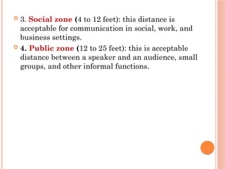  3. Social zone (4 to 12 feet): this distance is
acceptable for communication in social, work, and
business settings.
 4. Public zone (12 to 25 feet): this is acceptable
distance between a speaker and an audience, small
groups, and other informal functions.
 