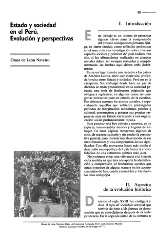 Estado y sociedad
en el Perú.
Evolución y perspectivas
‘?.~;;,~::~i~~~,~~,.‘.
_.‘,<
2.
.,
..:.
.;
..y
;..:
i’... ,
_..
,.
.......,<
.<....
<,...,:
:,,,
:..,:.:
::::i
:O.‘:.b
Omar de León Naveiro
.... .,
,>..
...,,..
.._
,.:i
..>’
<,,
,I.../..<
..
./.,
::‘.$S:
..,:‘.~,‘,.:~.~..$:
..:.
..:,:,
,,,.,
.‘(.
c,,..
,,
,+.p
:.
.:dp,q.(:1..>
..
..
I.<
65
1. Introducción
$$$&:>.:.
$z$i
~$&*q~:f
....:.:.:.:<*
$:y
.,.,..
.:.w ste trabajo es un intento de presentar
::::$$
:.:.:.::::::
&:::::.:.:, algunas claves para la comprensión
del proceso sociopolitico peruano. Sur-
ge, en cierto sentido, como reflexión preliminar
en el marco de una investigación sobre diversos
aspectos sociales y políticos del país andino. Por
ello, si las afirmaciones realizadas en ciencias
sociales deben ser siempre revisadas y comple-
mentadas, las hechas aquí deben serlo doble-
mente.
Es ya un lugar común con respecto a los países
de América Latina, decir que existe una profun-
da brecha entre Estado y sociedad. Perú no es la
excepción. Sin embargo desde hace un par de
décadas se están produciendo en la sociedad pe-
ruana una serie de fenómenos originales que
obligan a replantear, en algunos casos, las cate-
gorias necesarias para un estudio de la cuestión.
Por diversas razones los actores sociales, y espe-
cialmente aquellos que sufrieron prolongados
periodos de marginación económica, política y
cultural, comenzaron a generar sus propias res-
puestas ante un Estado excluyente y una organi-
zación social profundamente injusta.
Este proceso está hoy abierto y muestra, en su
riqueza, innumerables matices y ángulos de en-
foque. En estas páginas recogemos algunos de
ellos, de manera sumaria y sin perder la perspec-
tiva general, para intentar una descripción de sus
manifestaciones y una comprensión de sus signi-
ficados. Con ello esperamos hacer más nítido el
desarrollo socio-político del país hacia la conso-
lidación de una estructura política más justa.
No podemos evitar una referencia a la historia
en la medida en que ésta nos aporta la identilica-
ción y comprensión de fenómenos sociales que
están presentes de alguna manera en los aconte-
cimientos de hoy, condicionándolos y haciéndo-
los más complejos.
II. Aspectos
de la evolución histórica
Omar de Leh Naveiro, Dpto. de Economía Aplicada. vniv! Cofnplutense, Madrid
Pohca y Sociedad. ‘4 (1989). Madrid (pp. 65-77)
 