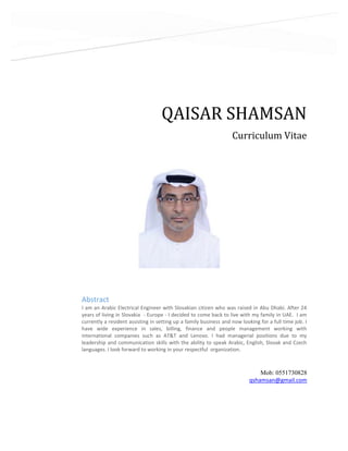 QAISAR SHAMSAN
Curriculum Vitae
Mob: 0551730828
qshamsan@gmail.com
Abstract
I am an Arabic Electrical Engineer with Slovakian citizen who was raised in Abu Dhabi. After 24
years of living in Slovakia - Europe - I decided to come back to live with my family in UAE. I am
currently a resident assisting in setting up a family business and now looking for a full time job. I
have wide experience in sales, billing, finance and people management working with
international companies such as AT&T and Lenovo. I had managerial positions due to my
leadership and communication skills with the ability to speak Arabic, English, Slovak and Czech
languages. I look forward to working in your respectful organization.
 
