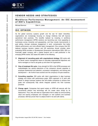 Filing Information: August 2004, IDC #31796, Volume: 1, Tab: Vendors
Corporate Learning and Performance: Vendor Needs and Strategies
V E N D O R N E E D S AN D S T R AT E G I E S
W o r k f o r c e P e r f o r m a n c e M a n a g e m e n t : An I D C As s e s s m e n t
o f D D I ' s C a p a b i l i t i e s
Michael Brennan Ellen H. Julian
I D C O P I N I O N
As the global economy sustains growth and the war for talent intensifies,
organizations are increasingly focusing on change initiatives that will improve
operational best practices. The benefits realized by investing in workforce
performance management (WPM) solutions are becoming ever more appealing to
businesses across industries and geographies, and they include improvements in
goal setting, stronger employee engagement in work, compensation that better
reflects performance, and more efficient talent management. One company that IDC
believes business decision makers and HR executives should consider when
evaluating WPM providers is Development Dimensions International (DDI). DDI is a
financially stable company with a global footprint and is well positioned in the
emerging WPM market. IDC bases this belief on the following:
! Alignment of cascading goals with organizational strategy. DDI works with
its clients' senior management teams to articulate organizational objectives and
trains managers on how to set goals up and down the organization.
! View of employee life cycle. A key strength for DDI is that WPM processes and
methodologies are natural extensions of the company's domain expertise in
employee assessment and selection, succession management, and training and
development — all of which have evolved over the company's 34-year existence.
! Consulting expertise. DDI works with client organizations to align business
strategy and tactics with performance goals. DDI's approach is to work with
clients to design business systems that will enable companies to achieve their
goals and subsequently help clients integrate systems into their business
practices.
! Change agent. Companies that spend wisely on WPM will execute with the
conventional wisdom that technology will not create value simply by its
deployment. Thus, they will need an organization that is adept at communicating
value and training employees and managers on new systems and business
processes. DDI has proven that it is adept at both in its work with clients.
GlobalHeadquarters:5SpeenStreetFramingham,MA01701USAP.508.872.8200F.508.935.4015www.idc.com
 