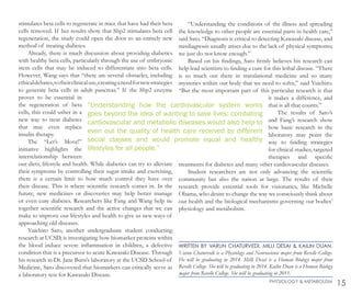 stimulates beta cells to regenerate in mice that have had their beta
cells removed. If her results show that Shp2 stimulates beta cell
regeneration, the study could open the door to an entirely new
method of treating diabetes.
Already, there is much discussion about providing diabetics
with healthy beta cells, particularly through the use of embryonic
stem cells that may be induced to differentiate into beta cells.
However, Wang says that “there are several obstacles, including
ethicaldebates,totheirclinicaluse,creatinganeedfornewstrategies
to generate beta cells in adult pancreas.” If the Shp2 enzyme
proves to be essential in
the regeneration of beta
cells, this could usher in a
new way to treat diabetes
that may even replace
insulin therapy.
The “Let’s Move!”
initiative highlights the
interrelationship between
our diets, lifestyle and health. While diabetics can try to alleviate
their symptoms by controlling their sugar intake and exercising,
there is a certain limit to how much control they have over
their disease. This is where scientific research comes in. In the
future, new medicines or discoveries may help better manage
or even cure diabetes. Researchers like Fang and Wang help tie
together scientific research and the active changes that we can
make to improve our lifestyles and health to give us new ways of
approaching old diseases.
Yuichiro Sato, another undergraduate student conducting
research at UCSD, is investigating how biomarker proteins within
the blood induce severe inflammation in children, a defective
condition that is a precursor to acute Kawasaki Disease. Through
his research in Dr. Jane Burn’s laboratory at the UCSD School of
Medicine, Sato discovered that biomarkers can critically serve as
a laboratory test for Kawasaki Disease.
“Understanding the conditions of the illness and spreading
the knowledge to other people are essential parts in health care,”
said Sato. “Diagnosis is critical to detecting Kawasaki disease, and
misdiagnosis usually arises due to the lack of physical symptoms;
we just do not know enough.”
Based on his findings, Sato firmly believes his research can
help lead scientists to finding a cure for this lethal disease. “There
is so much out there in translational medicine and so many
mysteries within our body that we need to solve,” said Yuichiro.
“But the most important part of this particular research is that
it makes a difference, and
that is all that counts.”
The results of Sato’s
and Fang’s research show
how basic research in the
laboratory may point the
way to finding strategies
for clinical studies, targeted
therapies and specific
treatments for diabetes and many other cardiovascular diseases.
Student researchers are not only advancing the scientific
community but also the nation at large. The results of their
research provide essential tools for visionaries, like Michelle
Obama, who desire to change the way we consciously think about
our health and the biological mechanisms governing our bodies’
physiology and metabolism.
“Understanding how the cardiovascular system works
goes beyond the idea of wanting to save lives; combating
cardiovascular and metabolic diseases would also help to
even out the quality of health care received by different
social classes and would promote equal and healthy
lifestyles for all people.”
15PHYSIOLOGY & METABOLISM
WRITTEN BY VARUN CHATURVEDI, MILLI DESAI & KAILIN DUAN.
Varun Chaturvedi is a Physiology and Neuroscience major from Revelle College.
He will be graduating in 2014. Milli Desai is a Human Biology major from
Revelle College. She will be graduating in 2014. Kailin Duan is a Human Biology
major from Revelle College. She will be graduating in 2011.
 