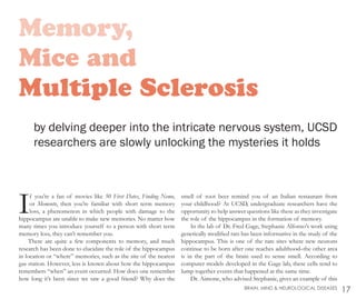 Memory,
Mice and
Multiple Sclerosis
by delving deeper into the intricate nervous system, UCSD
researchers are slowly unlocking the mysteries it holds
If you’re a fan of movies like 50 First Dates, Finding Nemo,
or Memento, then you’re familiar with short term memory
loss, a phenomenon in which people with damage to the
hippocampus are unable to make new memories. No matter how
many times you introduce yourself to a person with short term
memory loss, they can’t remember you.
There are quite a few components to memory, and much
research has been done to elucidate the role of the hippocampus
in location or “where” memories, such as the site of the nearest
gas station. However, less is known about how the hippocampus
remembers “when” an event occurred. How does one remember
how long it’s been since we saw a good friend? Why does the
smell of root beer remind you of an Italian restaurant from
your childhood? At UCSD, undergraduate researchers have the
opportunity to help answer questions like these as they investigate
the role of the hippocampus in the formation of memory.
In the lab of Dr. Fred Gage, Stephanie Alfonso’s work using
genetically modified rats has been informative in the study of the
hippocampus. This is one of the rare sites where new neurons
continue to be born after one reaches adulthood–the other area
is in the part of the brain used to sense smell. According to
computer models developed in the Gage lab, these cells tend to
lump together events that happened at the same time.
Dr. Aimone, who advised Stephanie, gives an example of this
17BRAIN, MIND & NEUROLOGICAL DISEASES
 
