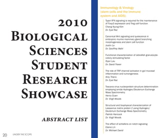 20 UNDER THE SCOPE
2010
Biological
Sciences
Student
Research
Showcase
abstract list
Type-I IFN signaling is required for the maintenance
of Foxp3 expression and Treg cell function
Chang Kyung Kim
Dr. Eyal Raz
Canonical Wnt signaling and quiescence in
embryonic murine mammary gland branching
morphogenesis and stem cell function
Justin La
Dr. Geoffrey Wahl
Functional characterization of zebrafish granulocyte-
colony stimulating factor
Ryan Lau
Dr. David Traver
The role of TRP channel activaton in gut mucosal
inflammation and tumorigenesis
Amy Triano
Dr. Eyal Raz
Toscana virus nucleoprotein structure determination
employing amide Hydrogen/Deuterium Exchange
Mass Spectrometry
Henry Guan
Dr. Virgil Woods
Structural and biophysical characterization of
Lassavirus matrix protein Z using Hydrogen/
Deuterium Exchange Mass Spectrometry
Patrick Hancock
Dr. Virgil Woods
The effect of schlafens on notch signaling
Elaine Lin
Dr. Michael David
Immunology & Virology
(stem cells and the immune
system and AIDS)
 