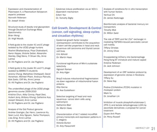 21ABSTRACT LIST
Cell Growth, Development & Control
(cancer, cell signaling, sleep cycles
and circadian rhythms)
Epidermal growth factor receptor
overexpression contributes to the acquisition
of stem cell like properties in head and neck
squamous cell carcinoma and thyroid cancer
cell lines
Eric Abhold
Dr. Martin Haas
Functional significance of Mtm’s substrate
selectivity
Vignesh Raman
Dr. Amy Kiger
Bnip3 induces mitochondrial fragmentation
via down regulation of mitochondrial fusion
proteins
Rita Hanna
Dr. Asa Gustafsson
Selective targeting of head and neck
squamous cancer stem cells using
salinomycin
Katherine Blair
Dr. Martin Haas
Characterization of let-7 related microRNA
primary transcripts and expression patterns in
C. elegans
Victoria Burton
Dr. Amy Pasquinelli
Expression and characterization of
Plasmepsin X, a Plasmodium falciparum
aspartic protease
Kenneth Pettersen
Dr. Joseph Vinetz
Structural study of deadly viral glycoprotein
through Deuterium Exchange Mass
Spectrometry
Brian Wong
Dr. Virgil Woods
A field guide to the cluster A1 and E phage
isolated by the UCSD phage hunters
Roshmi Bhattacharya, Priya Chakrabarti,
Aaron Kappe, Victoria Selzer, Alexandra
Stanley, Oleg Stens, Yi Shuan Wu, Anne
Lamsa
Dr. Kit Pogliano and Dr. Joe Pogliano
A field guide to the cluster B1 and F1 phage
isolated by BIMM171 students
Jeremy Chang, Mahathee Chetlapalli, David
Horstman, Michael Pham, Andryus Planutis,
Kyle Szeto, Cliff Wu, Anne Lamsa
Dr. Kit Pogliano and Dr. Joe Pogliano
The unidentified phage of the UCSD phage
genomics course 2009-2010
Kristina Chun, Abby Conroy, Payal Desi,
Hubert Jenq, Brittany Khong, Catherine Kuo,
Joseph Steward, Anne Lamsa
Dr. Kit Pogliano and Dr. Joe Pogliano
Analysis of the Dot Product genome
Andrew Grainger, Zac Hann, Lawrence Ku,
Sean Lund, Amy Nguyen, Tasha Thompson,
Lisa Zeng, Anne Lamsa
Dr. Kit Pogliano and Dr. Joe Pogliano
Cytokines induce proliferation via an NCX-1
dependent mechanism
Edwin Yoo
Dr. Tomothy Bigby
Analysis of conditions for in vitro transcription
with human factors
Yanhua Chi
Dr. James Kadonaga
Bioinformatic analysis of bacterial mercury ion
transporters
Timothy Mok
Dr. Milton Saier
The role of TRPC and Na+
/Ca2+
exchanger in
mediating TGF946-induced pancreatic cancer
cell motility
Tiffany Ornelas
Dr. Jimmy Chow
Encapsidating mCherry into bacteriophage
Hong Kong 97 immature and mature capsid
Kristina Pedersen
Dr. Jack Johnson
Development of an ORF isolation protocol by
expression of genomic clones in Nicotiana
Tiffany Su
Dr. Steve Kay
Proline-23-Histidine (P23H) mutation in
rhodopsin protein
Mark Yu
Dr. Jonathan Lin
Inhibition of muscle phosphofructokinase-1
(PFK-1) and lactate dehydrogenase (LDH) by
ascorbate derivatives: a proposal for cancer
treatment
Duyen-Anh Pham
Dr. Percy Russell
 