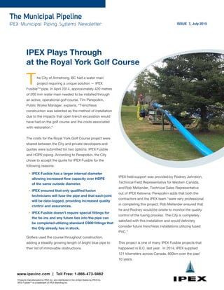 The Municipal Pipeline
IPEX Municipal Piping Systems Newsletter ISSUE 7, July 2015
IPEX Plays Through
at the Royal York Golf Course
The City of Armstrong, BC had a water main
project requiring a unique solution — IPEX
FusibleTM
pipe. In April 2014, approximately 420 metres
of 200 mm water main needed to be installed through
an active, operational golf course. Tim Perepolkin,
Public Works Manager, explains, “Trenchless
construction was selected as the method of installation
due to the impacts that open trench excavation would
have had on the golf course and the costs associated
with restoration.”
The costs for the Royal York Golf Course project were
shared between the City and private developers and
quotes were submitted for two options: IPEX Fusible
and HDPE piping. According to Perepolkin, the City
chose to accept the quote for IPEX Fusible for the
following reasons:
•	 IPEX Fusible has a larger internal diameter
allowing increased flow capacity over HDPE
of the same outside diameter.
•	 IPEX ensured that only qualified fusion
technicians will fuse the pipe and that each joint
will be data-logged, providing increased quality
control and assurances.
•	 IPEX Fusible doesn’t require special fittings for
the tie-ins and any future ties into the pipe can
be completed utilizing standard C900 fittings that
the City already has in stock.
Golfers used the course throughout construction,
adding a steadily growing length of bright blue pipe to
their list of immovable obstructions.
www.ipexinc.com | Toll Free: 1-866-473-9462
Products manufactured by IPEX Inc. and distributed in the United States by IPEX Inc.
IPEX FusibleTM
is a trademark of IPEX Branding Inc.
IPEX field support was provided by Rodney Johnston,
Technical Field Representative for Western Canada,
and Rob Mellander, Technical Sales Representative
out of IPEX Kelowna. Perepolkin adds that both the
contractors and the IPEX team “were very professional
in completing this project. Rob Mellander ensured that
he and Rodney would be onsite to monitor the quality
control of the fusing process. The City is completely
satisfied with this installation and would definitely
consider future trenchless installations utilizing fused
PVC.”
This project is one of many IPEX Fusible projects that
happened in B.C. last year. In 2014, IPEX supplied
121 kilometers across Canada, 800km over the past
10 years.
 