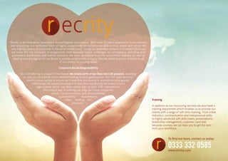 Recrity is an innovative, specialised Human Capital consultancy. With over 15 years experience in recruitment
and resourcing, our dedicated team of highly experienced consultants are able to find, assess and attract the
very highest calibre of candidate in the local market place. Using our extensive network of trusted individuals,
we cover the full spectrum of assignments from bespoke search campaigns to contingency, including both
permanent placements and interim contracts. We have specialists from the recruitment industry as well as
leading industry figures on our Board to enable us to provide a highly flexible, rapid response solution to all
of our clients’ resourcing needs.
Corporate Social Responsibility
Our CSR offering is unique in the market. We invest 20% of our fees into CSR projects, enabling
us, and you, to provide much needed funding to local good causes. Our CSR team works to
identify these causes to ensure we invest time and money in worthwhile local groups
/ individuals. All monies invested from your fees are directly attributed to your
organisation which can then satisfy part of your CSR commitment.
This unique way of working can help our client companies
satisfy “social economic and environmental
sustainability” requirements
when bidding for
contracts.
Training
In addition to our resourcing services we also have a
training department which enables us to provide our
clients with a range of soft skills training. From initial
induction, communication and interpersonal skills
to highly advanced soft skills (sales, presentations,
leadership, management, customer care) and
bespoke courses, we can help you to get the best
from your workforce.
To find out more, contact us today:
0333 332 0585
www.recrity.com
 