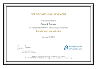 CERTIFICATE of ACHIEVEMENT
This is to certify that
Prantik Sarkar
has completed the Online Introductory Course titled
Facebook Law in India
January 15, 2013
Program Coordinator
Asian School of Cyber Laws
6th Floor, Pride Senate, Senapati Bapat Road, Pune 411016
Ph: +91-20 64000000 / 64006464 Email: info@asianlaws.org URL: www.asianlaws.org
 
