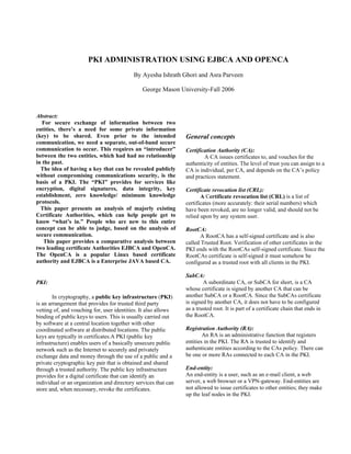 PKI ADMINISTRATION USING EJBCA AND OPENCA
By Ayesha Ishrath Ghori and Asra Parveen
George Mason University-Fall 2006
Abstract:
For secure exchange of information between two
entities, there’s a need for some private information
(key) to be shared. Even prior to the intended
communication, we need a separate, out-of-band secure
communication to occur. This requires an “introducer”
between the two entities, which had had no relationship
in the past.
The idea of having a key that can be revealed publicly
without compromising communications security, is the
basis of a PKI. The “PKI” provides for services like
encryption, digital signatures, data integrity, key
establishment, zero knowledge/ minimum knowledge
protocols.
This paper presents an analysis of majorly existing
Certificate Authorities, which can help people get to
know “what’s in.” People who are new to this entire
concept can be able to judge, based on the analysis of
secure communication.
This paper provides a comparative analysis between
two leading certificate Authorities EJBCA and OpenCA.
The OpenCA is a popular Linux based certificate
authority and EJBCA is a Enterprise JAVA based CA.
PKI:
In cryptography, a public key infrastructure (PKI)
is an arrangement that provides for trusted third party
vetting of, and vouching for, user identities. It also allows
binding of public keys to users. This is usually carried out
by software at a central location together with other
coordinated software at distributed locations. The public
keys are typically in certificates.A PKI (public key
infrastructure) enables users of a basically unsecure public
network such as the Internet to securely and privately
exchange data and money through the use of a public and a
private cryptographic key pair that is obtained and shared
through a trusted authority. The public key infrastructure
provides for a digital certificate that can identify an
individual or an organization and directory services that can
store and, when necessary, revoke the certificates.
General concepts
Certification Authority (CA):
A CA issues certificates to, and vouches for the
authenticity of entities. The level of trust you can assign to a
CA is individual, per CA, and depends on the CA’s policy
and practices statement.
Certificate revocation list (CRL):
A Certificate revocation list (CRL) is a list of
certificates (more accurately: their serial numbers) which
have been revoked, are no longer valid, and should not be
relied upon by any system user.
RootCA:
A RootCA has a self-signed certificate and is also
called Trusted Root. Verification of other certificates in the
PKI ends with the RootCAs self-signed certificate. Since the
RootCAs certificate is self-signed it must somehow be
configured as a trusted root with all clients in the PKI.
SubCA:
A subordinate CA, or SubCA for short, is a CA
whose certificate is signed by another CA that can be
another SubCA or a RootCA. Since the SubCAs certificate
is signed by another CA, it does not have to be configured
as a trusted root. It is part of a certificate chain that ends in
the RootCA.
Registration Authority (RA):
An RA is an administrative function that registers
entities in the PKI. The RA is trusted to identify and
authenticate entities according to the CAs policy. There can
be one or more RAs connected to each CA in the PKI.
End-entity:
An end-entity is a user, such as an e-mail client, a web
server, a web browser or a VPN-gateway. End-entities are
not allowed to issue certificates to other entities; they make
up the leaf nodes in the PKI.
 