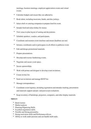 meetings, business meetings, employee appreciation events and virtual
events.
• Calculate budgets and ensure they are adhered to.
• Book talent, including musicians, bands, and disc jockeys.
• Select chefs or catering companies to prepare food for event.
• Sample food and select dishes for menus.
• Visit venue to plan layout of seating and decorations.
• Schedule speakers, vendors, and participants.
• Coordinate and monitor event timelines and ensure deadlines are met.
• Initiates, coordinates and/or participates in all efforts to publicize event.
• Edit and design promotional materials.
• Prepare presentations.
• Develop and oversee fundraising events.
• Negotiate and secure event space.
• Secure sponsorships.
• Work with printer and designer to develop event invitations.
• Create invitee list.
• Send out invitations and manage RSVP list.
• Manage correspondence.
• Coordinate event logistics, including registration and attendee tracking, presentation
and materials support and pre- and post-event evaluations.
• Keep inventory of backdrops, projectors, computers, and other display materials.
SKILLS
• Quick learner.
• Market analysis
• Planning/Organizing Skills.
• Excellent negotiation skills.
• Flexible and Strong personality.
• Strong motivation skills and Performance-driven.
• Ability to work under pressure and can handle multi tasks.
 