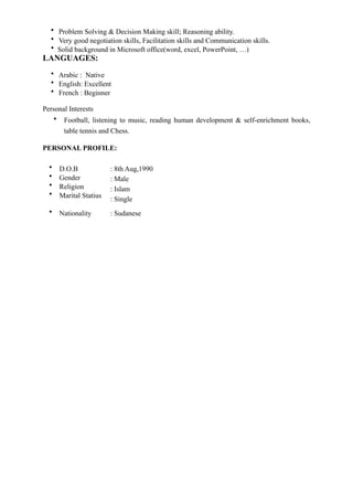 • Problem Solving & Decision Making skill; Reasoning ability.
• Very good negotiation skills, Facilitation skills and Communication skills.
• Solid background in Microsoft office(word, excel, PowerPoint, …)
LANGUAGES:
• Arabic : Native
• English: Excellent
• French : Beginner
Personal Interests
• Football, listening to music, reading human development & self-enrichment books,
table tennis and Chess.
PERSONAL PROFILE:
• D.O.B
• Gender
• Religion
• Marital Statius
: 8th Aug,1990
: Male
: Islam
: Single
• Nationality : Sudanese
 