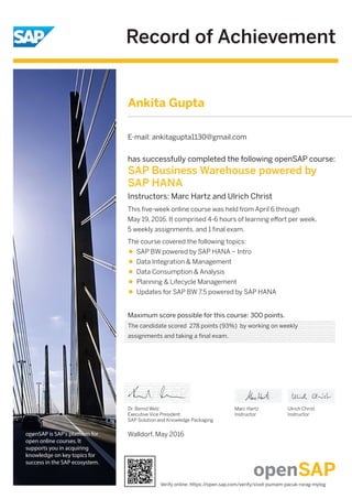 Record of Achievement
openSAP is SAP's platform for
open online courses. It
supports you in acquiring
knowledge on key topics for
success in the SAP ecosystem.
Maximum score possible for this course: 300 points.
Walldorf, May 2016
Dr. Bernd Welz
Executive Vice President
SAP Solution and Knowledge Packaging
Marc Hartz
Instructor
Ulrich Christ
Instructor
has successfully completed the following openSAP course:
SAP Business Warehouse powered by
SAP HANA
Instructors: Marc Hartz and Ulrich Christ
This ﬁve-week online course was held from April 6 through
May 19, 2016. It comprised 4-6 hours of learning eﬀort per week,
5 weekly assignments, and 1 ﬁnal exam.
The course covered the following topics:
SAP BW powered by SAP HANA – Intro
Data Integration & Management
Data Consumption & Analysis
Planning & Lifecycle Management
Updates for SAP BW 7.5 powered by SAP HANA
Ankita Gupta
E-mail: ankitagupta1130@gmail.com
The candidate scored 278 points (93%) by working on weekly
assignments and taking a final exam.
Verify online: https://open.sap.com/verify/xivot-pumam-pacuk-rorag-mylog
 