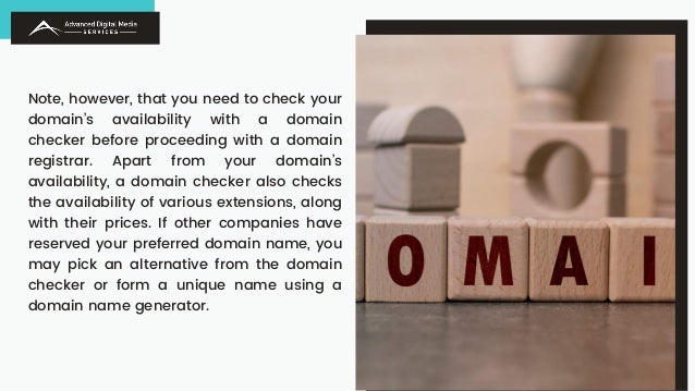 Note, however, that you need to check your
domain’s availability with a domain
checker before proceeding with a domain
registrar. Apart from your domain’s
availability, a domain checker also checks
the availability of various extensions, along
with their prices. If other companies have
reserved your preferred domain name, you
may pick an alternative from the domain
checker or form a unique name using a
domain name generator.
 