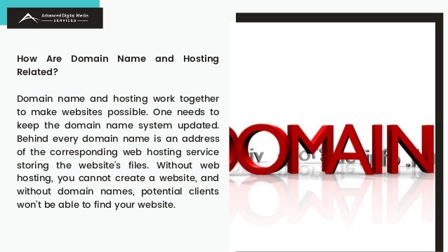 How Are Domain Name and Hosting
Related?
Domain name and hosting work together
to make websites possible. One needs to
keep the domain name system updated.
Behind every domain name is an address
of the corresponding web hosting service
storing the website’s files. Without web
hosting, you cannot create a website, and
without domain names, potential clients
won’t be able to find your website.
 