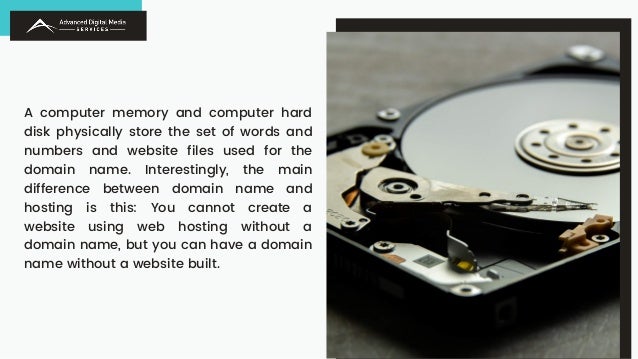 A computer memory and computer hard
disk physically store the set of words and
numbers and website files used for the
domain name. Interestingly, the main
difference between domain name and
hosting is this: You cannot create a
website using web hosting without a
domain name, but you can have a domain
name without a website built.
 
