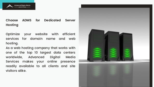 Choose ADMS for Dedicated Server
Hosting
Optimize your website with efficient
services for domain name and web
hosting.
As a web hosting company that works with
one of the top 10 largest data centers
worldwide, Advanced Digital Media
Services makes your online presence
readily available to all clients and site
visitors alike.
 