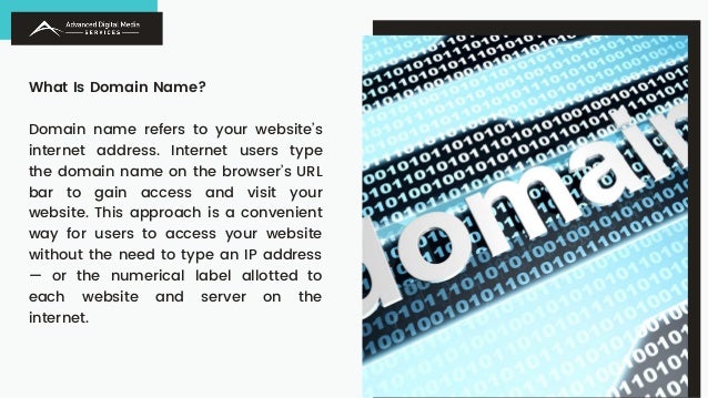 What Is Domain Name?
Domain name refers to your website’s
internet address. Internet users type
the domain name on the browser’s URL
bar to gain access and visit your
website. This approach is a convenient
way for users to access your website
without the need to type an IP address
— or the numerical label allotted to
each website and server on the
internet.
 