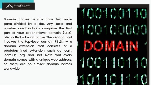 Domain names usually have two main
parts divided by a dot. Any letter and
number combinations comprise the first
part of your second-level domain (SLD),
also called a brand name. The second part
involves the top-level domain (TLD) — a
domain extension that consists of a
predetermined extension such as .com,
.com.uk, .org, and .net. Note that every
domain comes with a unique web address,
so there are no similar domain names
worldwide.
 