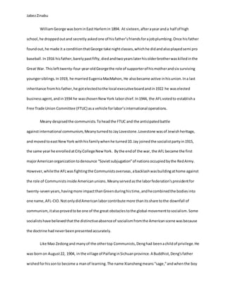 JabezZinabu
WilliamGeorge wasborninEast Harlemin 1894. At sixteen, afterayearanda half of high
school,he droppedoutand secretly askedone of hisfather’sfriendsforajobplumbing.Once hisfather
foundout,he made it a conditionthatGeorge take nightclasses,whichhe didandalsoplayedsemi pro
baseball. In1916 hisfather,barelypastfifty, diedandtwoyearslaterhisolderbrotherwaskilledinthe
Great War. Thislefttwenty-four-year-oldGeorgethe role of supporterof hismotherandsix surviving
youngersiblings. In1919, he married EugeniaMacMahon, He alsobecame active inhisunion.Ina last
inheritance fromhis father,he gotelectedtothe local executiveboard andin1922 he waselected
businessagent,andin1934 he waschosenNew York laborchief.In1944, the AFLvotedto establisha
Free Trade Union Committee (FTUC) asa vehicle forlabor’sinternational operations.
Meany despisedthe communists.Toheadthe FTUC and the anticipatedbattle
againstinternational communism,Meanyturnedto JayLovestone.Lovestone wasof Jewishheritage,
and moved toeastNewYork withhisfamilywhenhe turned10.Jay joinedthe socialistpartyin1915,
the same year he enrolledatCityCollegeNew York. Bythe endof the war, the AFL became the first
majorAmericanorganizationtodenounce “Sovietsubjugation”of nationsoccupiedbythe RedArmy.
However,whilethe AFLwasfightingthe Communistsoverseas,abacklashwasbuildingathome against
the role of Communistsinside Americanunions. Meanyservedasthe laborfederation’spresidentfor
twenty-sevenyears,havingmore impactthanGreenduringhistime,andhecombinedthe bodiesinto
one name,AFL-CIO. NotonlydidAmericanlaborcontribute more thanitsshare tothe downfall of
communism,italsoprovedtobe one of the great obstaclestothe global movementtosocialism.Some
socialistshave believedthatthe distinctiveabsenceof socialismfromthe Americanscene wasbecause
the doctrine had neverbeenpresentedaccurately.
Like Mao Zedongand manyof the othertop Communists,Denghad beenachildof privilege.He
was born on August22, 1904, in the village of PaifanginSichuanprovince. A Buddhist,Deng’sfather
wishedforhissonto become a manof learning.The name Xianshengmeans“sage,”andwhenthe boy
 