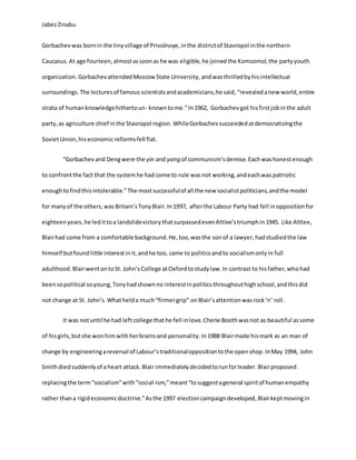 JabezZinabu
Gorbachevwas bornin the tinyvillage of Privolnoye,inthe districtof Stavropol inthe northern
Caucasus.At age fourteen,almostassoonas he was eligible,he joinedthe Komsomol,the partyyouth
organization. GorbachevattendedMoscow State University, andwasthrilledbyhisintellectual
surroundings.The lecturesof famous scientistsandacademicians,he said, “revealedanew world,entire
strata of humanknowledgehithertoun- knowntome.”In1962, Gorbachevgot hisfirstjobinthe adult
party,as agriculture chief inthe Stavropol region. WhileGorbachevsucceededatdemocratizingthe
SovietUnion,hiseconomicreformsfell flat.
“Gorbachev and Dengwere the yin and yang of communism’s demise. Eachwashonestenough
to confrontthe fact that the systemhe had come to rule wasnot working,andeachwas patriotic
enoughtofindthisintolerable.”The mostsuccessfulof all the new socialistpoliticians,andthe model
for manyof the others,wasBritain’sTonyBlair.In1997, afterthe Labour Party had fell inoppositionfor
eighteenyears,he ledittoa landslidevictorythatsurpassedevenAttlee’striumphin1945. Like Attlee,
Blairhad come from a comfortable background.He,too,wasthe sonof a lawyer,hadstudiedthe law
himself butfoundlittle interestin it,andhe too, came to politicsandto socialismonlyin full
adulthood. BlairwentontoSt. John’sCollege atOxfordtostudylaw.In contrast to hisfather,whohad
beensopolitical soyoung,Tonyhad shownno interestinpoliticsthroughouthighschool,andthisdid
not change at St. John’s. Whathelda much“firmergrip” onBlair’sattentionwasrock’n’ roll.
It was notuntil he had leftcollege thathe fell inlove.Cherie Boothwasnot as beautiful assome
of hisgirls,butshe wonhimwithherbrainsand personality.In1988 Blairmade hismark as an man of
change by engineeringareversal of Labour’straditionaloppositiontothe openshop.InMay 1994, John
Smithdiedsuddenlyof a heart attack.Blair immediatelydecidedtorunforleader. Blairproposed
replacingthe term“socialism”with“social-ism,”meant“tosuggestageneral spiritof humanempathy
rather thana rigideconomicdoctrine.”Asthe 1997 electioncampaigndeveloped, Blairkeptmovingin
 