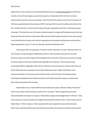 JabezZinabu
eightmonths.Once released,he continuedpublishinghisjournal, Le Tribundupeople,butwithintwo
months,he foundhimself againawantedmanbypolice.InNovember1793, the ParisCommune
orderedall the churchesinthe city shutdown. Afterthe fall of the Jacobins,the formerConstitutionof
1793 was supplantedbythe Constitutionof 1795. Two daysafterhisarrest he addresseda letterto the
five-memberDirectory. Fromhiscell he proposedtoopennegotiationswith them“asbetweenpower
and power.”Outside the prison,the Equalsretainedenoughof anorganizedfollowingtolaunchone last
desperate attemptatrevolt. InSeptember1796 several hundredradicalsmarchedonthe camp, hoping
to winthe defectionof majorunits.Buttheir approachwasanticipated,and theywere metwith steel.
Babeuf arguedthat itwasn’t“a trial of individuals,[but]of the Republicitself.”
Notonlywas there noconspiracy, “butthere couldn’thave been”he said, “Because there isno
such thingas a conspiracy againstillegitimate authority.”Notonlydid he associate his aimswith
Rousseau,Diderotandotherfiguresof the Enlightenment,buthe that“whenJesusspread Hismessage
of humanequality,he toowastreatedas the ringleaderof aconspiracy.” These tacticsproved
surprisinglyeffective. Regardless,afterathree-monthtrial,the juryreturnedamixedverdict:56 outof
the 65 defendantswere acquitted,7were ordereddeported, and2—Babeuf andDarthé,were
sentencedtodeath.Onthe announcementof the verdict,eachof the twoimmediatelypulleda
handmade andstabbedhimself.Neitherdiedof his self-inflictedwounds,however,andbothwere
deliveredtothe guillotinethe nextday.
RobertOwenwasa renowned Britishindustrialistandvisionary.Whereas“Babeuf’sdoctrine”
had no name, Owenandhisfollowers usedthe term“socialism.”Owen’s approacheswerelater
dismissed byMarx and Engelsas “utopian.”Nonetheless,Engels acknowledged Owen’s influence:“Every
social movement,everyreal advance inEnglandonbehalf of the workerslinksit- self ontothe name of
RobertOwen.”Of the “utopians,”Owenwasbyfar the most respected,he wasalsothe clearest.
Owenwasan advocate of democracyandcollective ownership.He wasalsovery determined toputhis
 