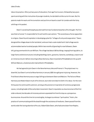 JabezZinabu
ideasintopractice. Afterjusttwoyears of education,fromage five toseven,followedbytwoyears
spentassistingwiththe instructionof youngerstudents,he decidedtostrike outonhisown.But his
parentsmade himwaituntil he turnedten and puthimon board a coach for Londonwiththe forty
schillingsinhispocket.
Owen’ssocialistphilosophywasderivedfromtwo fundamentalpillarsof histhought.The first
was thatno human“is responsible for hiswill andhisownactions.”The second wasa fierce opposition
to religion. Owenfoundinspirationin developingaplanfor “villagesof unityandcooperation.”Owen
designedthe villagesdowntothe lastdetail,andevenhada scale model built.Eachvillage wasto
accommodate twelve hundred people. Withintwomonthsof greeting hisnew followers,Owen
left, givingcommandtohissonWilliam.The village hadabout 160 buildings, rangingfromlogcabins, to
large frame and brickstructuresincludingdwellings,barns, granaries,factories,workshops, atavernand
an immense church. Before returningtoNew Harmony,OwentraveledtoPhiladelphiatolinkupwith
WilliamMaclure,aScotsmanwho hadsettledin Philadelphia.
He had agreedtojoinOweninthe New Harmony ideaand finance it. The projectwas ina
downfall,but Owen’sarrival atNewHarmonyinJanuary1826 broughtgreat rejoicing.However,the
final blowtoNewHarmonywasan angry fallingout betweenOwenandMaclure.The failure of New
Harmonycost RobertOwenmuch of his fortune,butitdid notshake hisfaithinhisideas. For the next
thirtyyearshe continuedhisactivism,serving asthe pioneerorinspirationof numerousprogressive
causes, includingleaderof the earlylabormovement. Owen’sreputationasabusinessmanof the first
orderendured, butdecadesof visionaryactivismseparatedhimfromhisdaysas a prosperous
businessman. Aroundthe time he turnedeighty, he begantoembrace “spiritualism,”thatis,the
practice of communicatingwiththe deadthroughthe assistance of mediums. Owenpassedfromthe
worldunderthe lovingattentionof hisson, RobertDale Owen,whohadcome downfromNaples.
 