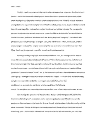 JabezZinabu
Friedrich Engelshadgrownupin Barmen ina Germanevangelical movement.The Engelsfamily
owneda textilebusinessthathadbeenpasseddown. Friedrichleftgymnasium atseventeen,ayear
short of completinghisdiploma,butthere isno recordof paternal alarmoverthis.Instead,the father
arrangeda kind of unpaidinternshipforhiminthe officesof abusinessfriend.Engelsrentedaroomand
tookfull advantage of the metropolistoexplore hiscultural andpolitical interests. The youngsoldier
pursuedhisjournalism,attendedclassesatthe Universityof Berlin,and joined of anti-establishment
intellectualsof hisgenerationwhowerecalledthe “YoungHegelians.”The group’sfirst interestwas
philosophy,especiallythe critique of religion.Marx,whodidn’tlike the others,likedEngels, andthe
encountergave noclue of the singularpartnershipthatwastodevelopbetweenthe two.More than
Marx, Engelshadalreadymade a name for himself, andhisstatusgrowing.
Notonlywas the youngEngelsmore accomplishedthanMarx,but he originatedasmanyor
more of the keyideasthatcame to be called “Marxism.”WhenKarl was at university,hisfatherand
thenhisremaining brotherdied, leavinghismotherwithfourdaughters.Karl,thentwenty-four,had
receivedhisdoctorate ayearbefore andlaunchedhiscareerinradical journalism. EngelsandMarx
joinedthe “CommunistLeague”in1847 and At the Novemberconference,he andMarx wonrecognition
as the group’sleadingtheoreticiansandwere authorizedtoprepare afinal versionof the statementby
earlythe nextyear. Atthe endof the year,EngelsreturnedtoParis,while Marx
usedJanuary to complete the Manifesto, whichwaspublished the following
month. The Manifesto waseventually tobecome one of the mostinfluentialpamphletseverwritten.
Marx managedto getnamedto the committee chargedwithdraftingaconstitutionforthe
International Workingman’sAssociation, andhe soonemergedasitsleader. Marx thensecureda
positiononthe group’sgoverningbody,the General Council,whichwasbasedinLondon,andhe quickly
came to dominate thattoo. Althoughhisbrilliance andself-confidence broughtnatural attributesof
leadership,Marx’spoliticalworksufferedfromhissocial insecurity.EduardBernstein,the forty-five-
 