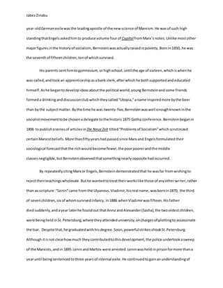 JabezZinabu
year-oldGermanexilewasthe leadingapostle of the new science of Marxism.He was of such high
standingthatEngels askedhimto produce volume fourof CapitalfromMarx’s notes.Unlike mostother
majorfiguresinthe historyof socialism, Bernstein wasactuallyraisedinpoverty.Bornin1850, he was
the seventhof fifteenchildren,tenof whichsurvived.
His parents senthimtogymnasium, orhighschool, until the age of sixteen,whichiswhen he
was called, andtookan apprenticeshipasabank clerk,afterwhich he bothsupportedand educated
himself. Ashe begantodevelopideasaboutthe political world,young Bernstein andsome friends
formeda drinkingand discussionclub whichtheycalled“Utopia,”aname inspiredmore bythe beer
than by the subjectmatter. Bythe time he was twenty-five, Bernstein waswell enoughknown inthe
socialistmovementtobe chosena delegate tothe historic1875 Gotha conference.Bernsteinbeganin
1896 to publishaseriesof articlesinDie NeueZeit titled“Problems of Socialism”which scrutinized
certainMarxistbeliefs. More thanfiftyyearshadpassed since Marx and Engelsformulatedtheir
sociological forecastthatthe richwouldbecome fewer,the poorpoorerandthe middle
classesnegligible,butBernsteinobservedthatsomethingnearlyopposite had occurred.
By repeatedlycitingMarx or Engels,Bernsteindemonstratedthat he wasfar fromwishingto
rejecttheirteachings wholesale.Buthe wantedtotreattheirworkslike those of anyotherwriter,rather
than as scripture. “Lenin”came from the Ulyanovs.Vladimir,hisreal name,wasbornin1870, the third
of sevenchildren,six of whomsurvivedinfancy.In1886 whenVladimirwasfifteen.Hisfather
diedsuddenly,and ayear laterhe foundout thatAnna andAlexander(Sasha),the twooldestchildren,
were beingheldinSt. Petersburg,where theyattendeduniversity,onchargesof plottingto assassinate
the tsar. Despite that,he graduatedwith hisdegree.Soon,powerfulstrikesshookSt.Petersburg.
Althoughitisnot clearhowmuch theycontributedtothisdevelopment,the police undertookasweep
of the Marxists,andin 1895 LeninandMartov were arrested.Leninwasheld inprisonformore thana
yearuntil beingsentencedtothree yearsof internal exile. He continuedtogainanunderstandingof
 
