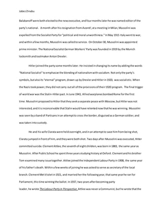 JabezZinabu
Balabanoff were bothelectedtothe new executive, andfourmonthslaterhe wasnamededitorof the
party’snational. A month afterhisresignationfromAvanti!,ata meetinginMilan,Mussolini was
expelledfromthe SocialistPartyfor“political andmoral unworthiness.”InMay 1915 Italywenttowar,
and withinafewmonths,Mussolini wascalledtoservice. OnOctober30, Mussolini wasappointed
prime minister. The NationalSocialistGerman Workers’Party wasfoundedin1919 by the Munich
locksmithand toolmakerAntonDrexler.
Hitlerjoinedthe partysome monthslater.He insistedinchangingitsname byaddingthe words
“National Socialist”to emphasize the blendingof nationalismwithsocialism. Notonlythe party’s
symbols,butalsoits“eternal”program,drawn up byDrexlerandHitlerin1920, wassocialistic. When
the Nazistookpower,theydid notcarry outall of the provisionsof their1920 program. The final trigger
of worldwarwas the Stalin-Hitlerpact.InJune 1943, AlliedwarplanesbombedRome forthe first
time. Mussolini proposedtoHitlerthattheyseekaseparate peace with Moscow,butHitlerwasnot
interested,anditisinconceivable thatStalinwouldhave relentednow thathe waswinning. Mussolini
was seenbya bandof Partisansinan attemptto cross the border,disguisedasa Germansoldier,and
was takenintocustody.
He and hiswife Claratawere heldovernight,andinan attemptto save himfrombeing shot,
Clarata jumpedinfrontof him,andtheywere bothshot. Two daysafter Mussolini wasexecuted,Hitler
committedsuicide. ClementAttlee,the seventhof eightchildren,wasbornin1883, the same yearas
Mussolini. AfterPublicSchool he spentthree yearsstudyinghistoryatOxford.Clementandhisbrother
Tom examinedmany issuetogether. Attlee joinedthe IndependentLabourPartyin 1908, the same year
of hisfather’sdeath. Withinafewweeksof joininghe wasaskedtoserve as secretaryof the local
branch. ClementMetVioletin1921, and marriedherthe followingyear,thatsame yearhe ran for
Parliament,thistime winningthe ballot.In1937, two yearsafterbecomingparty
leader, he wrote TheLabourParty in Perspective.Attlee wasneveraCommunist,buthe wrote thatthe
 