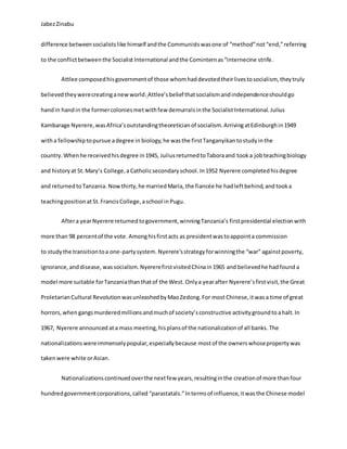 JabezZinabu
difference betweensocialistslike himself andthe Communistswasone of “method”not“end,”referring
to the conflictbetweenthe Socialist International andthe Cominternas“internecine strife.
Attlee composedhisgovernmentof those whomhaddevotedtheirlivestosocialism, theytruly
believedtheywerecreatinganewworld. Attlee’sbelief thatsocialismandindependenceshouldgo
handin handin the formercoloniesmetwithfew demurralsinthe Socialist International. Julius
Kambarage Nyerere,wasAfrica’soutstandingtheoreticianof socialism.ArrivingatEdinburghin1949
witha fellowshiptopursue adegree in biology,he wasthe firstTanganyikantostudyinthe
country. Whenhe receivedhisdegree in1945, JuliusreturnedtoTaboraand tooka jobteachingbiology
and historyat St.Mary’s College,a Catholicsecondaryschool. In1952 Nyerere completedhisdegree
and returnedtoTanzania. Nowthirty,he marriedMaria, the fiancée he hadleftbehind,and tooka
teachingpositionat St.FrancisCollege,aschool in Pugu.
Aftera yearNyerere returnedtogovernment,winningTanzania’s firstpresidential electionwith
more than 98 percentof the vote. Amonghisfirstacts as presidentwastoappointa commission
to studythe transitiontoa one-partysystem. Nyerere’sstrategyforwinningthe “war” againstpoverty,
ignorance,anddisease, wassocialism. NyererefirstvisitedChinain1965 and believedhe hadfound a
model more suitable forTanzaniathanthatof the West. Onlya yearafter Nyerere’sfirstvisit,the Great
ProletarianCultural RevolutionwasunleashedbyMaoZedong.For most Chinese,itwas a time of great
horrors,when gangsmurderedmillionsandmuchof society’sconstructive activitygroundto ahalt. In
1967, Nyerere announced ata mass meeting,hisplansof the nationalizationof all banks.The
nationalizationswereimmenselypopular,especiallybecause mostof the ownerswhosepropertywas
takenwere white orAsian.
Nationalizationscontinuedoverthe nextfew years,resultinginthe creationof more thanfour
hundredgovernmentcorporations,called “parastatals.”Intermsof influence,itwasthe Chinese model
 
