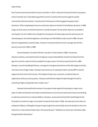 JabezZinabu
that Tanzaniaseemedmostoftentotryto resemble.In1971 a national militiawasformed.Itspurpose,
writesFreyhold, was“ostensiblytoguardthe country’ssocialistachievementsagainst outside
interventionandlocal reaction.Inpractice the militiawasan enforcingagentforgovernment
directives.”Aftercompletinghistenure as chairman,Nyerere retiredto hisbirthplace,Butiama. In1999,
at age seventy-seven,he diedof leukemiainaLondonhospital. Onthe whole,Nyerere succeededin
avertingthe rise of a middle class,thoughthe consequence of repressingeconomicactivitywasnot
sharedprogress,butsharedstagnation.Accordingtoone WorldBank studyissuedin1990, the year
Nyerere steppeddownas party leader, Tanzania’s economy hadshrunk atan average rate of half a
percenta yearfrom 1965 to 1988.
Samuel Gompers,founderof the AFL, was bornin East Londonin1850. His parents,
Solomon andSara, were DutchJewishimmigrants. Samuel attendedthe JewishFree School fromthe
age of six until ten,whenhisfamilyneededhimtogoto work. His familymovedtothe US in1863.
Gompers,Laurrell andAdolphStrasser,a Hungarianimmigrantandveteranof the IWA,beganto builda
new local unionof cigar makers.Gomperswaschosenas itsunpaidpresident,and by1876 it wasthe
largestone of its kind inthe country. The Knightsof Laborwas a secretive,ritualisticfraternal
organizationwithoutaclearpurpose. Gomperssaidthatthe Knightsof Laborthoughtof itself as
something“higherandgranderthana trade union.”
Gompersbelievedthatthe workers of anygiventrade oughtall to belongtoa single union.
Upon his 1912 presidential nominationnamedGompersasone of sevenprominentcitizensconstituting
an advisorycommissiononnational defense.Gompers, ataroundseventyhadhishealthbegintofail,
forcinghimto reduce hiscigar consumptiontotwenty-five aday!In1924, the same year Lenindied,he
collapsedinMexico.Althoughhe hungonlongenoughto be carried back acrossthe borderto die onhis
home soil, ina San Antoniohotel room.Hislastwordswere:“Godblessour Americaninstitutions.May
theygrowbetterday byday.”
 