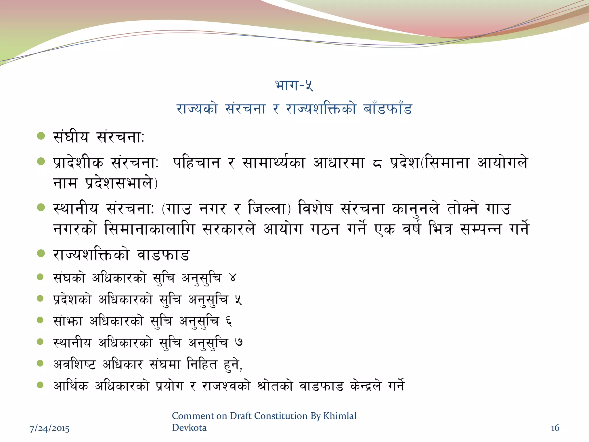 efu–%
/fHosf] ;+/rgf / /fHozlQmsf] afF8kmfF8
 ;+3Lo ;+/rgfM
 k|fb]zLs ;+/rgfM klxrfg / ;fdfYo{sf cfwf/df * k|b]z-l;dfgf cfof]un]
gfd k|b]z;efn]_
 :yfgLo ;+/rgfM -ufp gu/ / lhNnf_ ljz]if ;+/rgf sfg'gn] tf]Sg] ufp
gu/sf] l;dfgfsfnflu ;/sf/n] cfof]u u7g ug]{ Ps jif{ leq ;DkGg ug]{
 /fHozlQmsf] jf8kmf8
 ;+3sf] clwsf/sf] ;'lr cg';'lr $
 k|b]zsf] clwsf/sf] ;'lr cg';'lr %
 ;+femf clwsf/sf] ;'lr cg';'lr ^
 :yfgLo clwsf/sf] ;'lr cg';'lr &
 cjlzi6 clwsf/ ;+3df lglxt x'g],
 cfly{s clwsf/sf] k|of]u / /fhZjsf] >f]tsf] jf8kmf8 s]Gb|n] ug]{
7/24/2015
Comment on Draft Constitution By Khimlal
Devkota 16
 