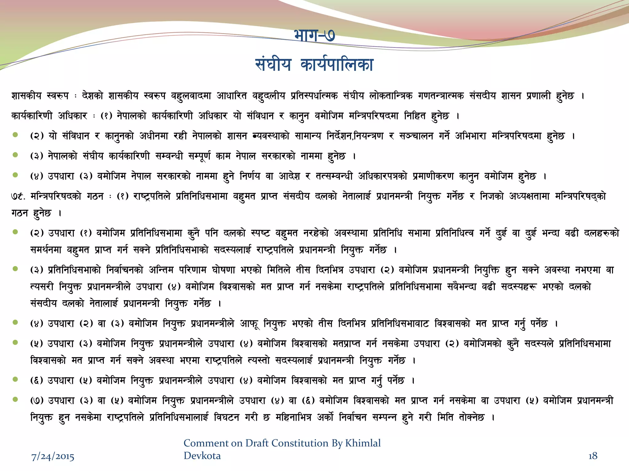 efu–&
;+3Lo sfo{kflnsf
zf;sLo :j?k M b]zsf] zf;sLo :j?k ax'njfbdf cfwfl/t ax'bnLo k|lt:kwf{Tds ;+3Lo nf]stflGqs u0ftGqfTds ;+;bLo zf;g k|0ffnL x'g]5 .
sfo{sfl/0fL clwsf/ M -!_ g]kfnsf] sfo{sfl/0fL clwsf/ of] ;+ljwfg / sfg'g adf]lhd dlGqkl/ifbdf lglxt x'g]5 .
 -@_ of] ;+ljwfg / sfg'gsf] cwLgdf /xL g]kfnsf] zf;g Joj:yfsf] ;fdfGo lgb]{zg,lgoGq0f / ;~rfng ug]{ cleef/f dlGqkl/ifbdf x'g]5 .
 -#_ g]kfnsf] ;+3Lo sfo{sfl/0fL ;DaGwL ;Dk"0f{ sfd g]kfn ;/sf/sf] gfddf x'g]5 .
 -$_ pkwf/f -#_ adf]lhd g]kfn ;/sf/sf] gfddf x'g] lg0f{o jf cfb]z / tT;DaGwL clwsf/kqsf] k|df0fLs/0f sfg'g adf]lhd x'g]5 .
&(= dlGqkl/ifbsf] u7g M -!_ /fi6«kltn] k|ltlglw;efdf ax'dt k|fKt ;+;bLo bnsf] g]tfnfO{ k|wfgdGqL lgo'Qm ug]{5 / lghsf] cWoIftfdf dlGqkl/ifbsf]
u7g x'g]5 .
 -@_ pkwf/f -!_ adf]lhd k|ltlglw;efdf s'g} klg bnsf] :ki6 ax'dt g/x]sf] cj:yfdf k|ltlglw ;efdf k|ltlglwTj ug]{ b'O{ jf b'O{ eGbf a9L bnx?sf]
;dy{gdf ax'dt k|fKt ug{ ;Sg] k|ltlglw;efsf] ;b:onfO{ /fi6«kltn] k|wfgdGqL lgo'Qm ug]{5 .
 -#_ k|ltlglw;efsf] lgjf{rgsf] clGtd kl/0ffd 3f]if0ff ePsf] ldltn] tL; lbgleq pkwf/f -@_ adf]lhd k|wfgdGqL lgo'lQm x'g ;Sg] cj:yf gePdf jf
To;/L lgo'Qm k|wfgdGqLn] pkwf/f -$_ adf]lhd ljZjf;sf] dt k|fKt ug{ g;s]df /fi6«kltn] k|ltlglw;efdf ;a}eGbf a9L ;b:ox¿ ePsf] bnsf]
;+;bLo bnsf] g]tfnfO{ k|wfgdGqL lgo'Qm ug]{5 .
 -$_ pkwf/f -@_ jf -#_ adf]lhd lgo'Qm k|wfgdGqLn] cfkm" lgo'Qm ePsf] tL; lbgleq k|ltlglw;efaf6 ljZjf;sf] dt k|fKt ug'{ kg]{5 .
 -%_ pkwf/f -#_ adf]lhd lgo'Qm k|wfgdGqLn] pkwf/f -$_ adf]lhd ljZjf;sf] dtk|fKt ug{ g;s]df pkwf/f -@_ adf]lhdsf] s'g} ;b:on] k|ltlglw;efdf
ljZjf;sf] dt k|fKt ug{ ;Sg] cj:yf ePdf /fi6«kltn] To:tf] ;b:onfO{ k|wfgdGqL lgo'Qm ug{]5 .
 -^_ pkwf/f -%_ adf]lhd lgo'Qm k|wfgdGqLn] pkwf/f -$_ adf]lhd ljZjf;sf] dt k|fKt ug'{ kg]{5 .
 -&_ pkwf/f -#_ jf -%_ adf]lhd lgo'Qm k|wfgdGqLn] pkwf/f -$_ jf -^_ adf]lhd ljZjf;sf] dt k|fKt ug{ g;s]df jf pkwf/f -%_ adf]lhd k|wfgdGqL
lgo'Qm x'g g;s]df /fi6«kltn] k|ltlglw;efnfO{ lj36g u/L 5 dlxgfleq csf]{ lgjf{rg ;DkGg x'g] u/L ldlt tf]Sg]5 .
7/24/2015
Comment on Draft Constitution By Khimlal
Devkota 18
 