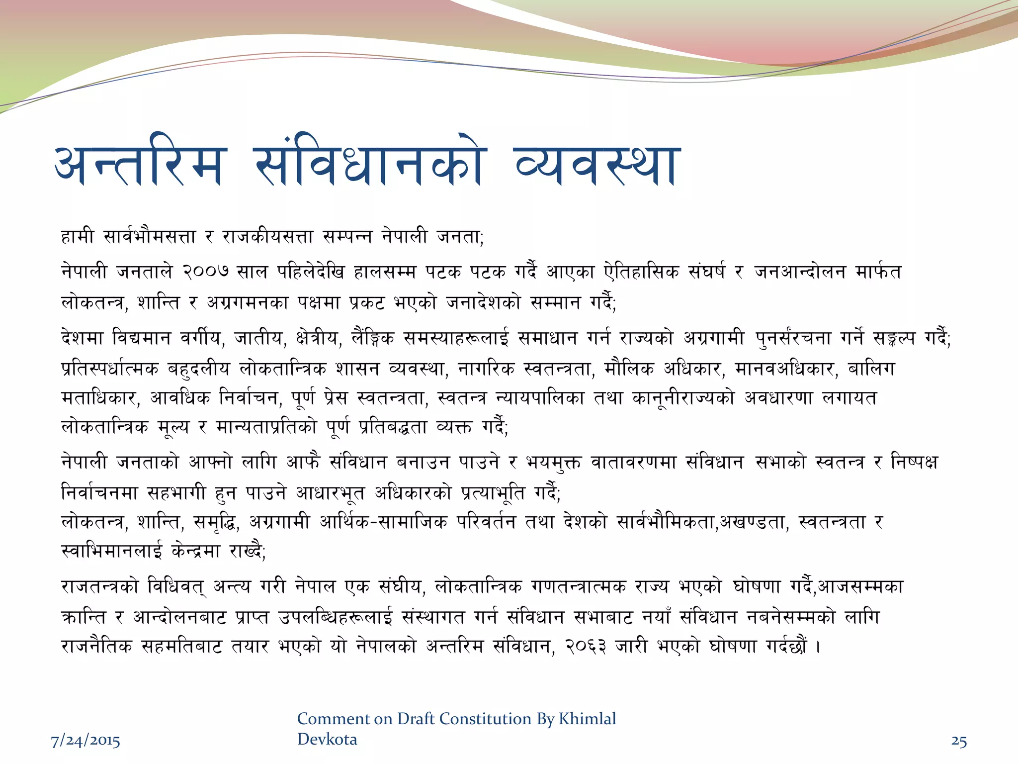 cGtl/d ;+ljwfgsf] Joj:yf
xfdL ;fj{ef}d;Qf / /fhsLo;Qf ;DkGg g]kfnL hgtfÙ
g]kfnL hgtfn] @))& ;fn klxn]b]lv xfn;Dd k6s k6s ub}{ cfPsf P]ltxfl;s ;+3if{ / hgcfGbf]ng dfk{mt
nf]stGq, zflGt / cu|udgsf kIfdf k|s6 ePsf] hgfb]zsf] ;Ddfg ub}{Ù
b]zdf ljBdfg juL{o, hftLo, If]qLo, n}+lËs ;d:ofx¿nfO{ ;dfwfg ug{ /fHosf] cu|ufdL k'g;{+/rgf ug]{ ;ÍNk ub}{Ù
k|lt:kwf{Tds ax'bnLo nf]stflGqs zf;g Joj:yf, gful/s :jtGqtf, df}lns clwsf/, dfgjclwsf/, aflnu
dtflwsf/, cfjlws lgjf{rg, k"0f{ k|]; :jtGqtf, :jtGq Gofokflnsf tyf sfg"gL/fHosf] cjwf/0ff nufot
nf]stflGqs d"No / dfGotfk|ltsf] k"0f{ k|lta4tf JoQm ub}{Ù
g]kfnL hgtfsf] cfˆgf] nflu cfkm} ;+ljwfg agfpg kfpg] / eod'Qm jftfj/0fdf ;+ljwfg ;efsf] :jtGq / lgikIf
lgjf{rgdf ;xefuL x'g kfpg] cfwf/e"t clwsf/sf] k|Tofe"lt ub}{Ù
nf]stGq, zflGt, ;d[l4, cu|ufdL cfly{s–;fdflhs kl/jt{g tyf b]zsf] ;fj{ef}ldstf,cv08tf, :jtGqtf /
:jfledfgnfO{ s]Gb|df /fVb}Ù
/fhtGqsf] ljlwjt cGTo u/L g]kfn Ps ;+3Lo, nf]stflGqs u0ftGqfTds /fHo ePsf] 3f]if0ff ub}{,cfh;Ddsf
qmflGt / cfGbf]ngaf6 k|fKt pknlAwx¿nfO{ ;+:yfut ug{ ;+ljwfg ;efaf6 gofF ;+ljwfg gag];Ddsf] nflu
/fhg}lts ;xdltaf6 tof/ ePsf] of] g]kfnsf] cGtl/d ;+ljwfg, @)^# hf/L ePsf] 3f]if0ff ub{5f}+ .
7/24/2015
Comment on Draft Constitution By Khimlal
Devkota 25
 