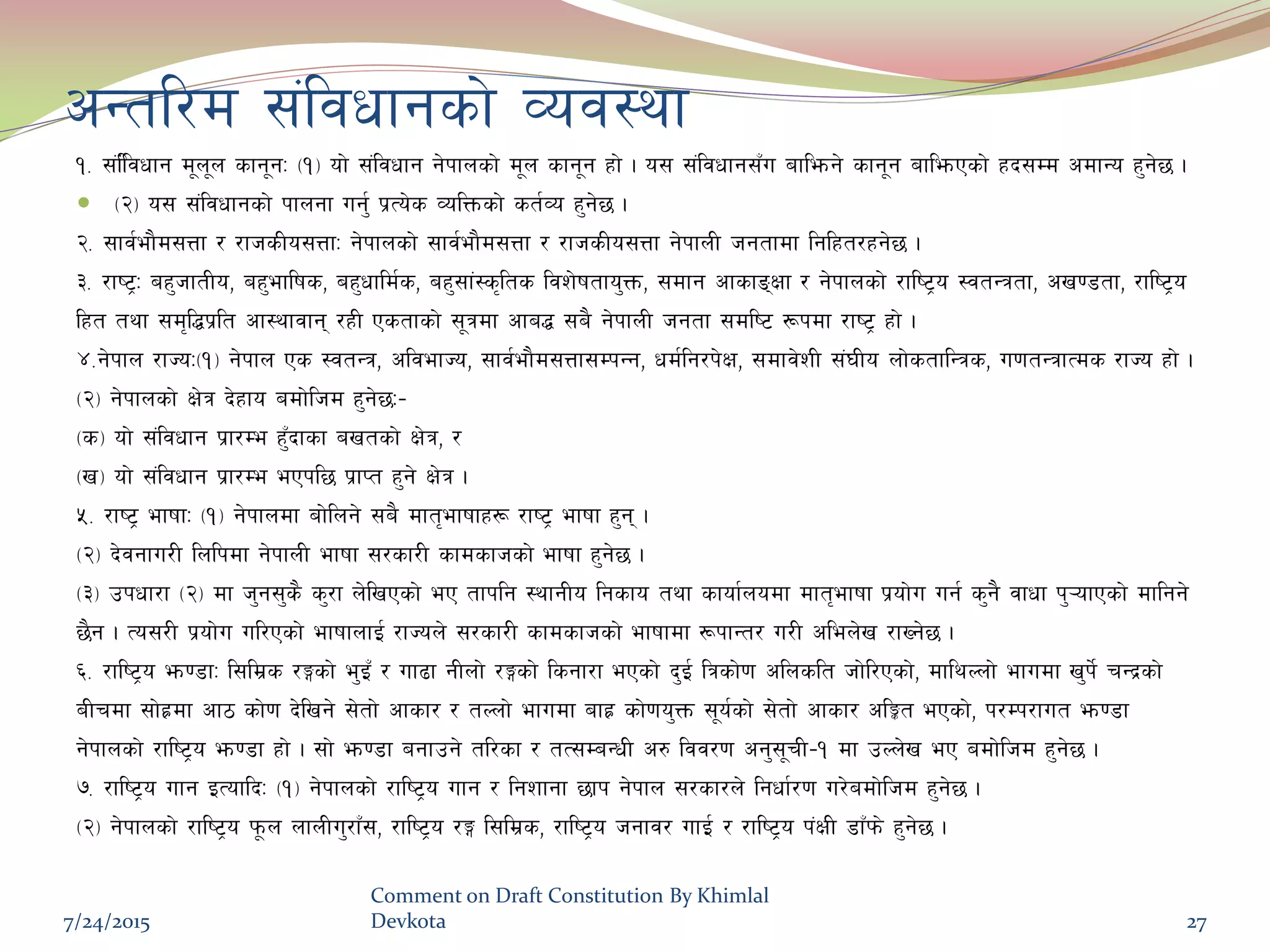 cGtl/d ;+ljwfgsf] Joj:yf
!= ;+l+ljwfg d"n"n sfg"gM -!_ of] ;+ljwfg g]kfnsf] d"n sfg"g xf] . o; ;+ljwfg;Fu aflemg] sfg"g aflemPsf] xb;Dd cdfGo x'g]5 .
 -@_ o; ;+ljwfgsf] kfngf ug'{ k|To]s JolQmsf] st{Jo x'g]5 .
@= ;fj{ef}d;Qf / /fhsLo;QfM g]kfnsf] ;fj{ef}d;Qf / /fhsLo;Qf g]kfnL hgtfdf lglxt/xg]5 .
#= /fi6«M ax'hftLo, ax'eflifs, ax'wfld{s, ax';f+:s[lts ljz]iftfo'Qm, ;dfg cfsfªIff / g]kfnsf] /fli6«o :jtGqtf, cv08tf, /fli6«o
lxt tyf ;d[l4k|lt cf:yfjfg /xL Pstfsf] ;"qdf cfa4 ;a} g]kfnL hgtf ;dli6 ¿kdf /fi6« xf] .
$=g]kfn /fHoM-!_ g]kfn Ps :jtGq, cljefHo, ;fj{ef}d;Qf;DkGg, wd{lg/k]If, ;dfj]zL ;+3Lo nf]stflGqs, u0ftGqfTds /fHo xf] .
-@_ g]kfnsf] If]q b]xfo adf]lhd x'g]5M–
-s_ of] ;+ljwfg k|f/De x'Fbfsf avtsf] If]q, /
-v_ of] ;+ljwfg k|f/De ePkl5 k|fKt x'g] If]q .
%= /fi6« efiffM -!_ g]kfndf af]lng] ;a} dft[efiffx¿ /fi6« efiff x'g .
-@_ b]jgfu/L lnlkdf g]kfnL efiff ;/sf/L sfdsfhsf] efiff x'g]5 .
-#_ pkwf/f -@_ df h'g;'s} s'/f n]lvPsf] eP tfklg :yfgLo lgsfo tyf sfof{nodf dft[efiff k|of]u ug{ s'g} jfwf k'¥ofPsf] dflgg]
5}g . To;/L k|of]u ul/Psf] efiffnfO{ /fHon] ;/sf/L sfdsfhsf] efiffdf ¿kfGt/ u/L clen]v /fVg]5 .
^= /fli6«o em08fM l;ld|s /Ësf] e'OF / uf9f gLnf] /Ësf] lsgf/f ePsf] b'O{ lqsf]0f clnslt hf]l/Psf], dflyNnf] efudf v'k]{ rGb|sf]
aLrdf ;f]x|df cf7 sf]0f b]lvg] ;]tf] cfsf/ / tNnf] efudf afx| sf]0fo'Qm ;"o{sf] ;]tf] cfsf/ clÍt ePsf], k/Dk/fut em08f
g]kfnsf] /fli6«o em08f xf] . ;f] em08f agfpg] tl/sf / tT;DaGwL c? ljj/0f cg';"rL–! df pNn]v eP adf]lhd x'g]5 .
&= /fli6«o ufg OToflbM -!_ g]kfnsf] /fli6«o ufg / lgzfgf 5fk g]kfn ;/sf/n] lgwf{/0f u/]adf]lhd x'g]5 .
-@_ g]kfnsf] /fli6«o k"mn nfnLu'/fF;, /fli6«o /Ë l;ld|s, /fli6«o hgfj/ ufO{ / /fli6«o k+IfL 8fFkm] x'g]5 .
7/24/2015
Comment on Draft Constitution By Khimlal
Devkota 27
 