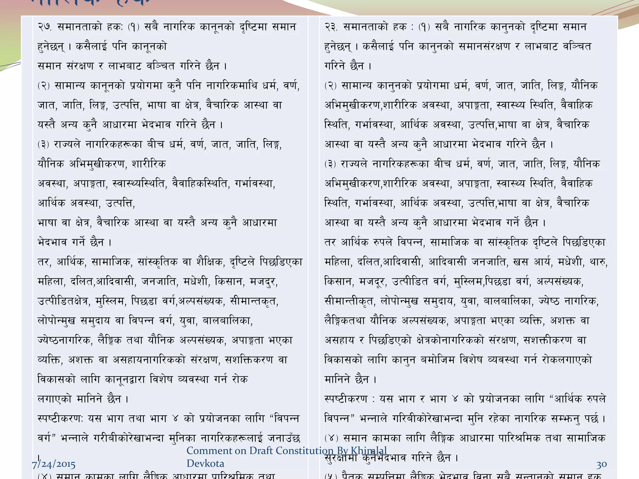 df}lns xs
@&= ;dfgtfsf] xsM -!_ ;a} gful/s sfg"gsf] b[li6df ;dfg
x'g]5g . s;}nfO{ klg sfg"gsf]
;dfg ;+/If0f / nfeaf6 jl~rt ul/g] 5}g .
-@_ ;fdfGo sfg"gsf] k|of]udf s'g} klg gful/sdfly wd{, j0f{,
hft, hflt, lnË, pTklQ, efiff jf If]q, j}rfl/s cf:yf jf
o:t} cGo s'g} cfwf/df e]befj ul/g] 5}g .
-#_ /fHon] gful/sx¿sf aLr wd{, j0f{, hft, hflt, lnË,
of}lgs cled'vLs/0f, zf/Ll/s
cj:yf, ckfËtf, :jf:Yol:ylt, j}jflxsl:ylt, uef{j:yf,
cfly{s cj:yf, pTklQ,
efiff jf If]q, j}rfl/s cf:yf jf o:t} cGo s'g} cfwf/df
e]befj ug]{ 5}g .
t/, cfly{s, ;fdflhs, ;f+:s[lts jf z}lIfs, b[li6n] lk5l8Psf
dlxnf, blnt,cflbjf;L, hghflt, dw]zL, ls;fg, dhb'/,
pTkLl8tIf]q, d'l:nd, lk58f ju{,cNk;+Vos, ;LdfGts[t,
nf]kf]Gd'v ;d'bfo jf ljkGg ju{, o'jf, afnaflnsf,
Ho]i7gful/s, n}lËs tyf of}lgs cNk;+Vos, ckfËtf ePsf
JolQm, czQm jf c;xfogful/ssf] ;+/If0f, ;zlQms/0f jf
ljsf;sf] nflu sfg"gåf/f ljz]if Joj:yf ug{ /f]s
nufPsf] dflgg] 5}g .
:ki6Ls/0fM o; efu tyf efu $ sf] k|of]hgsf nflu æljkGg
ju{Æ eGgfn] u/LaLsf]/]vfeGbf d'lgsf gful/sx¿nfO{ hgfpF5
.
@#= ;dfgtfsf] xs M -!_ ;a} gful/s sfg'gsf] b[li6df ;dfg
x'g]5g . s;}nfO{ klg sfg'gsf] ;dfg;+/If0f / nfeaf6 jl~rt
ul/g] 5}g .
-@_ ;fdfGo sfg'gsf] k|of]udf wd{, j0f{, hft, hflt, lnË, of}lgs
cled'vLs/0f,zf/Ll/s cj:yf, ckfËtf, :jf:Yo l:ylt, j}jflxs
l:ylt, uef{j:yf, cfly{s cj:yf, pTklQ,efiff jf If]q, j}rfl/s
cf:yf jf o:t} cGo s'g} cfwf/df e]befj ul/g] 5}g .
-#_ /fHon] gful/sx¿sf aLr wd{, j0f{, hft, hflt, lnË, of}lgs
cled'vLs/0f,zf/Ll/s cj:yf, ckfËtf, :jf:Yo l:ylt, j}jflxs
l:ylt, uef{j:yf, cfly{s cj:yf, pTklQ,efiff jf If]q, j}rfl/s
cf:yf jf o:t} cGo s'g} cfwf/df e]befj ug]{ 5}g .
t/ cfly{s ?kn] ljkGg, ;fdflhs jf ;f+:s[lts b[li6n] lk5l8Psf
dlxnf, blnt,cflbjf;L, cflbjf;L hghflt, v; cfo{, dw]zL, yf?,
ls;fg, dhb"/, pTkLl8t ju{, d'l:nd,lk58f ju{, cNk;+Vos,
;LdfGtLs[t, nf]kf]Gd'v ;d'bfo, o'jf, afnaflnsf, Ho]i7 gful/s,
n}lËstyf of}lgs cNk;+Vos, ckfËtf ePsf JolQm, czQm jf
c;xfo / lk5l8Psf] If]qsf]gful/ssf] ;+/If0f, ;zQmLs/0f jf
ljsf;sf] nflu sfg'g adf]lhd ljz]if Joj:yf ug{ /f]snufPsf]
dflgg] 5}g .
:ki6Ls/0f M o; efu / efu $ sf] k|of]hgsf nflu æcfly{s ?kn]
ljkGgÆ eGgfn] ul/aLsf]/]vfeGbf d'lg /x]sf gful/s ;Demg' k5{ .
-$_ ;dfg sfdsf nflu n}lËs cfwf/df kfl/>lds tyf ;fdflhs
;'/Iffdf s'g}e]befj ul/g] 5}g .7/24/2015
Comment on Draft Constitution By Khimlal
Devkota 30
 