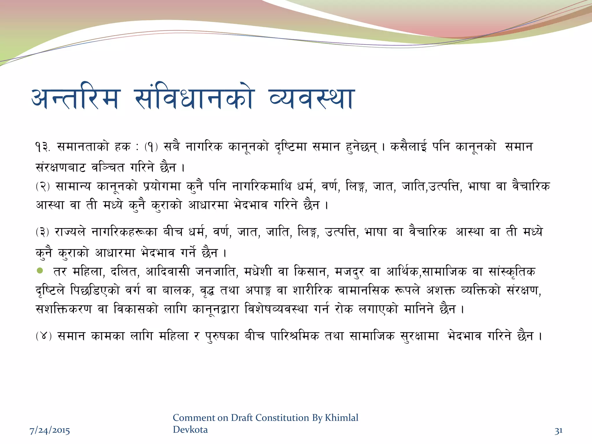 cGtl/d ;+ljwfgsf] Joj:yf
!#= ;dfgtfsf] xs M -!_ ;a} gful/s sfg"gsf] b[li6df ;dfg x'g]5g . s;}nfO{ klg sfg"gsf] ;dfg
;+/If0faf6 jl~rt ul/g] 5}g .
-@_ ;fdfGo sfg"gsf] k|of]udf s'g} klg gful/sdfly wd{, j0f{, lnË, hft, hflt,pTklQ, efiff jf j}rfl/s
cf:yf jf tL dWo] s'g} s'/fsf] cfwf/df e]befj ul/g] 5}g .
-#_ /fHon] gful/sx¿sf aLr wd{, j0f{, hft, hflt, lnË, pTklQ, efiff jf j}rfl/s cf:yf jf tL dWo]
s'g} s'/fsf] cfwf/df e]befj ug]{ 5}g .
 t/ dlxnf, blnt, cflbjf;L hghflt, dw]zL jf ls;fg, dhb'/ jf cfly{s,;fdflhs jf ;f+:s[lts
b[li6n] lk5l8Psf] ju{ jf afns, j[4 tyf ckfË jf zf/Ll/s jfdfgl;s ¿kn] czQm JolQmsf] ;+/If0f,
;zlQms/0f jf ljsf;sf] nflu sfg"gåf/f ljz]ifJoj:yf ug{ /f]s nufPsf] dflgg] 5}g .
-$_ ;dfg sfdsf nflu dlxnf / k'?ifsf aLr kfl/>lds tyf ;fdflhs ;'/Iffdf e]befj ul/g] 5}g .
7/24/2015
Comment on Draft Constitution By Khimlal
Devkota 31
 