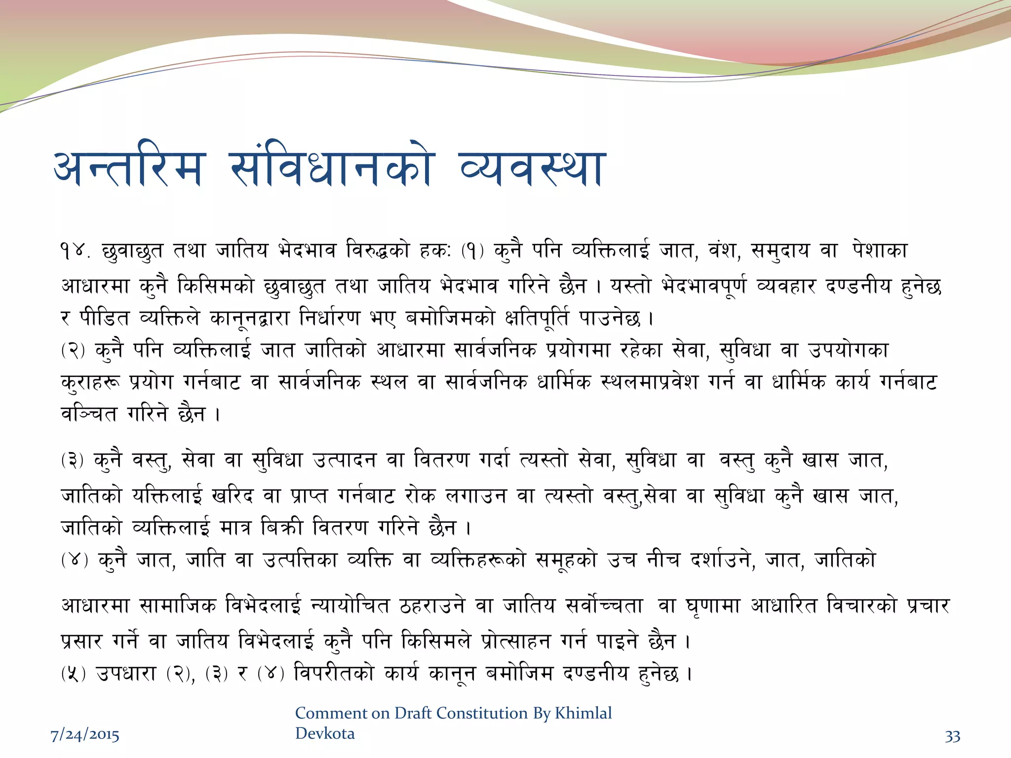 cGtl/d ;+ljwfgsf] Joj:yf
!$= 5'jf5't tyf hflto e]befj lj?4sf] xsM -!_ s'g} klg JolQmnfO{ hft, j+z, ;d'bfo jf k]zfsf
cfwf/df s'g} lsl;dsf] 5'jf5't tyf hflto e]befj ul/g] 5}g . o:tf] e]befjk"0f{ Jojxf/ b08gLo x'g]5
/ kLl8t JolQmn] sfg"gåf/f lgwf{/0f eP adf]lhdsf] Ifltk"lt{ kfpg]5 .
-@_ s'g} klg JolQmnfO{ hft hfltsf] cfwf/df ;fj{hlgs k|of]udf /x]sf ;]jf, ;'ljwf jf pkof]usf
s'/fx¿ k|of]u ug{af6 jf ;fj{hlgs :yn jf ;fj{hlgs wfld{s :yndfk|j]z ug{ jf wfld{s sfo{ ug{af6
jl~rt ul/g] 5}g .
-#_ s'g} j:t', ;]jf jf ;'ljwf pTkfbg jf ljt/0f ubf{ To:tf] ;]jf, ;'ljwf jf j:t' s'g} vf; hft,
hfltsf] olQmnfO{ vl/b jf k|fKt ug{af6 /f]s nufpg jf To:tf] j:t',;]jf jf ;'ljwf s'g} vf; hft,
hfltsf] JolQmnfO{ dfq laqmL ljt/0f ul/g] 5}g .
-$_ s'g} hft, hflt jf pTklQsf JolQm jf JolQmx¿sf] ;d"xsf] pr gLr bzf{pg], hft, hfltsf]
cfwf/df ;fdflhs lje]bnfO{ Gofof]lrt 7x/fpg] jf hflto ;jf{]Rrtf jf 3[0ffdf cfwfl/t ljrf/sf] k|rf/
k|;f/ ug{] jf hflto lje]bnfO{ s'g} klg lsl;dn] k|f]T;fxg ug{ kfOg] 5}g .
-%_ pkwf/f -@_, -#_ / -$_ ljk/Ltsf] sfo{ sfg"g adf]lhd b08gLo x'g]5 .
7/24/2015
Comment on Draft Constitution By Khimlal
Devkota 33
 