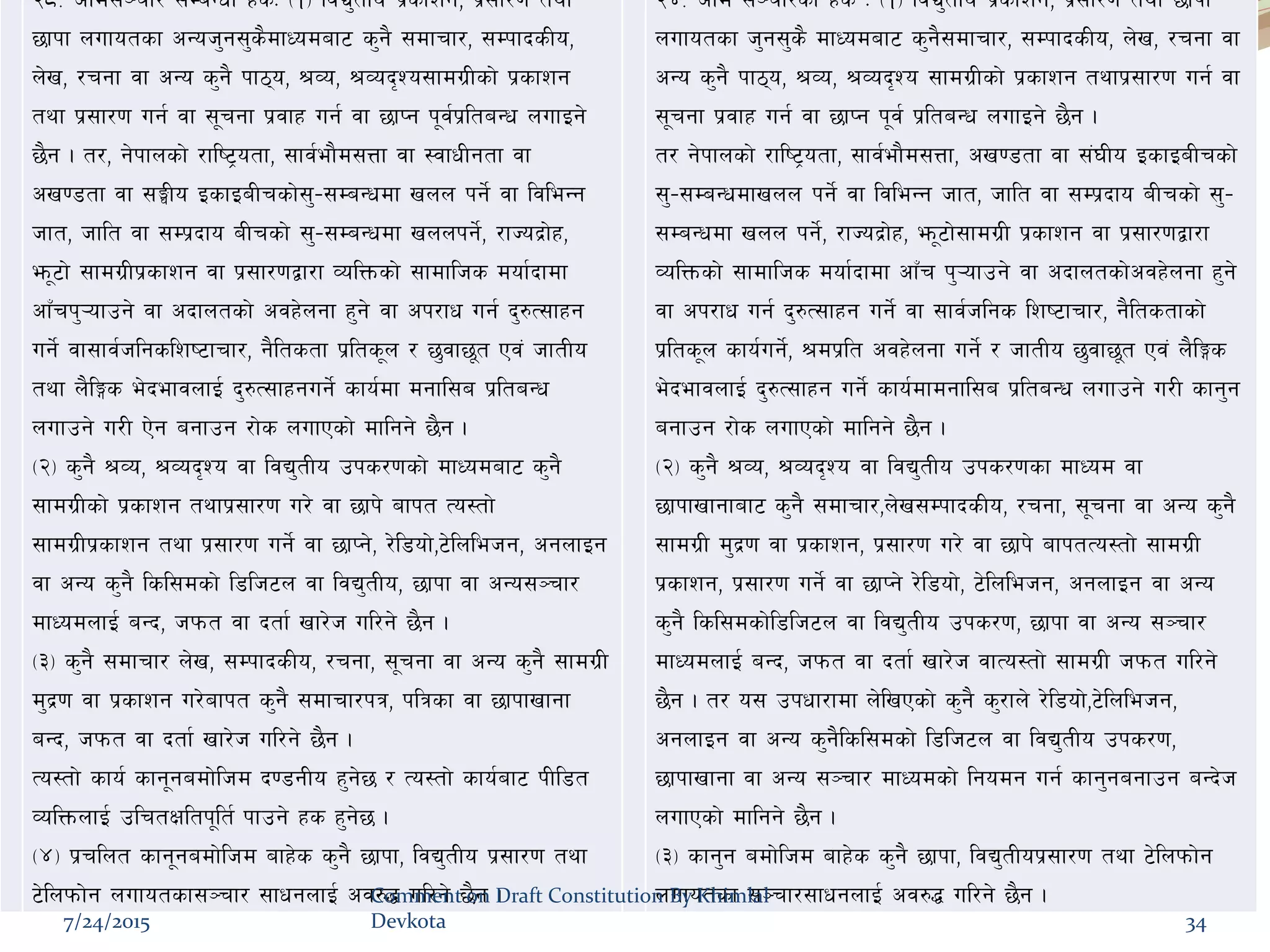 df}lns xs@*= cfd;~rf/ ;DaGwL xsM -!_ ljB'tLo k|sfzg, k|;f/0f tyf
5fkf nufotsf cGoh'g;'s}dfWodaf6 s'g} ;dfrf/, ;DkfbsLo,
n]v, /rgf jf cGo s'g} kf7o, >Jo, >Job[Zo;fdu|Lsf] k|sfzg
tyf k|;f/0f ug{ jf ;"rgf k|jfx ug{ jf 5fKg k"j{k|ltaGw nufOg]
5}g . t/, g]kfnsf] /fli6«otf, ;fj{ef}d;Qf jf :jfwLgtf jf
cv08tf jf ;‹Lo OsfOaLrsf];'–;DaGwdf vnn kg]{ jf ljleGg
hft, hflt jf ;Dk|bfo aLrsf] ;'–;DaGwdf vnnkg]{, /fHob|f]x,
em"6f] ;fdu|Lk|sfzg jf k|;f/0fåf/f JolQmsf] ;fdflhs dof{bfdf
cfFrk'¥ofpg] jf cbfntsf] cjx]ngf x'g] jf ck/fw ug{ b'?T;fxg
ug]{ jf;fj{hlgslzi6frf/, g}ltstf k|lts"n / 5'jf5"t Pj+ hftLo
tyf n}lËs e]befjnfO{ b'?T;fxgug]{ sfo{df dgfl;a k|ltaGw
nufpg] u/L P]g agfpg /f]s nufPsf] dflgg] 5}g .
-@_ s'g} >Jo, >Job[Zo jf ljB'tLo pks/0fsf] dfWodaf6 s'g}
;fdu|Lsf] k|sfzg tyfk|;f/0f u/] jf 5fk] afkt To:tf]
;fdu|Lk|sfzg tyf k|;f/0f ug]{ jf 5fKg], /]l8of],6]lnlehg, cgnfOg
jf cGo s'g} lsl;dsf] l8lh6n jf ljB'tLo, 5fkf jf cGo;~rf/
dfWodnfO{ aGb, hkmt jf btf{ vf/]h ul/g] 5}g .
-#_ s'g} ;dfrf/ n]v, ;DkfbsLo, /rgf, ;"rgf jf cGo s'g} ;fdu|L
d'b|0f jf k|sfzg u/]afkt s'g} ;dfrf/kq, klqsf jf 5fkfvfgf
aGb, hkmt jf btf{ vf/]h ul/g] 5}g .
To:tf] sfo{ sfg"gadf]lhd b08gLo x'g]5 / To:tf] sfo{af6 kLl8t
JolQmnfO{ plrtIfltk"lt{ kfpg] xs x'g]5 .
-$_ k|rlnt sfg"gadf]lhd afx]s s'g} 5fkf, ljB'tLo k|;f/0f tyf
6]lnkmf]g nufotsf;~rf/ ;fwgnfO{ cj?4 ul/g] 5}g .
@$= cfd ;~rf/sf] xs M -!_ ljB'tLo k|sfzg, k|;f/0f tyf 5fkf
nufotsf h'g;'s} dfWodaf6 s'g};dfrf/, ;DkfbsLo, n]v, /rgf jf
cGo s'g} kf7o, >Jo, >Job[Zo ;fdu|Lsf] k|sfzg tyfk|;f/0f ug{ jf
;"rgf k|jfx ug{ jf 5fKg k"j{ k|ltaGw nufOg] 5}g .
t/ g]kfnsf] /fli6«otf, ;fj{ef}d;Qf, cv08tf jf ;+3Lo OsfOaLrsf]
;'–;DaGwdfvnn kg]{ jf ljleGg hft, hflt jf ;Dk|bfo aLrsf] ;'–
;DaGwdf vnn kg]{, /fHob|f]x, em"6f];fdu|L k|sfzg jf k|;f/0fåf/f
JolQmsf] ;fdflhs dof{bfdf cfFr k'¥ofpg] jf cbfntsf]cjx]ngf x'g]
jf ck/fw ug{ b'?T;fxg ug]{ jf ;fj{hlgs lzi6frf/, g}ltstfsf]
k|lts"n sfo{ug{], >dk|lt cjx]ngf ug{] / hftLo 5'jf5"t Pj+ n}lËs
e]befjnfO{ b'?T;fxg ug]{ sfo{dfdgfl;a k|ltaGw nufpg] u/L sfg'g
agfpg /f]s nufPsf] dflgg] 5}g .
-@_ s'g} >Jo, >Job[Zo jf ljB'tLo pks/0fsf dfWod jf
5fkfvfgfaf6 s'g} ;dfrf/,n]v;DkfbsLo, /rgf, ;"rgf jf cGo s'g}
;fdu|L d'b|0f jf k|sfzg, k|;f/0f u/] jf 5fk] afktTo:tf] ;fdu|L
k|sfzg, k|;f/0f ug]{ jf 5fKg] /]l8of], 6]lnlehg, cgnfOg jf cGo
s'g} lsl;dsf]l8lh6n jf ljB'tLo pks/0f, 5fkf jf cGo ;~rf/
dfWodnfO{ aGb, hkmt jf btf{ vf/]h jfTo:tf] ;fdu|L hkmt ul/g]
5}g . t/ o; pkwf/fdf n]lvPsf] s'g} s'/fn] /]l8of],6]lnlehg,
cgnfOg jf cGo s'g}lsl;dsf] l8lh6n jf ljB'tLo pks/0f,
5fkfvfgf jf cGo ;~rf/ dfWodsf] lgodg ug{ sfg'gagfpg aGb]h
nufPsf] dflgg] 5}g .
-#_ sfg'g adf]lhd afx]s s'g} 5fkf, ljB'tLok|;f/0f tyf 6]lnkmf]g
nufotsf ;~rf/;fwgnfO{ cj?4 ul/g] 5}g .
7/24/2015
Comment on Draft Constitution By Khimlal
Devkota 34
 
