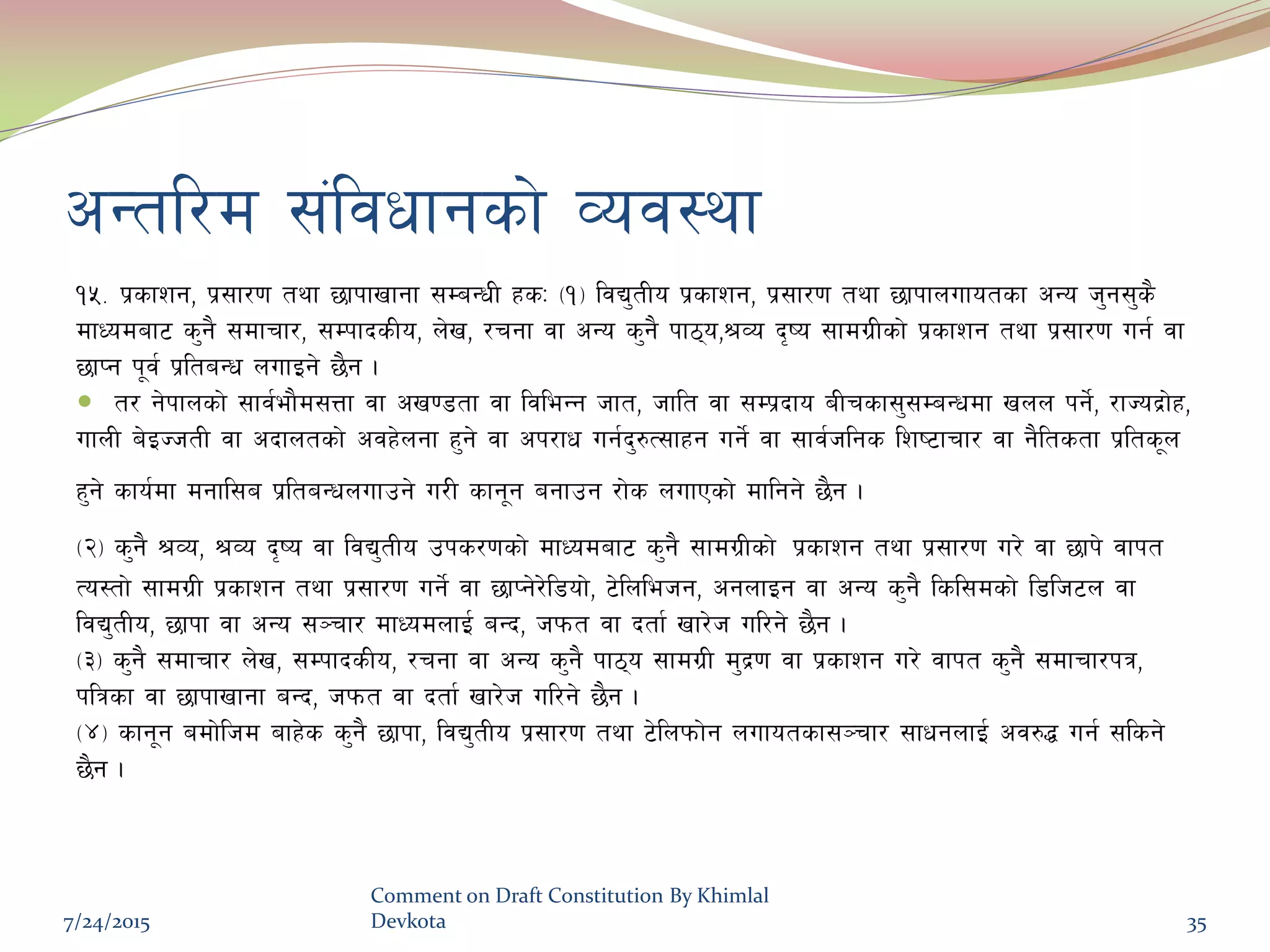 cGtl/d ;+ljwfgsf] Joj:yf
!%= k|sfzg, k|;f/0f tyf 5fkfvfgf ;DaGwL xsM -!_ ljB'tLo k|sfzg, k|;f/0f tyf 5fkfnufotsf cGo h'g;'s}
dfWodaf6 s'g} ;dfrf/, ;DkfbsLo, n]v, /rgf jf cGo s'g} kf7o,>Jo b[io ;fdu|Lsf] k|sfzg tyf k|;f/0f ug{ jf
5fKg k"j{ k|ltaGw nufOg] 5}g .
 t/ g]kfnsf] ;fj{ef}d;Qf jf cv08tf jf ljleGg hft, hflt jf ;Dk|bfo aLrsf;';DaGwdf vnn kg]{, /fHob|f]x,
ufnL a]OHhtL jf cbfntsf] cjx]ngf x'g] jf ck/fw ug{b'?T;fxg ug]{ jf ;fj{hlgs lzi6frf/ jf g}ltstf k|lts"n
x'g] sfo{df dgfl;a k|ltaGwnufpg] u/L sfg"g agfpg /f]s nufPsf] dflgg] 5}g .
-@_ s'g} >Jo, >Jo b[io jf ljB'tLo pks/0fsf] dfWodaf6 s'g} ;fdu|Lsf] k|sfzg tyf k|;f/0f u/] jf 5fk] jfkt
To:tf] ;fdu|L k|sfzg tyf k|;f/0f ug]{ jf 5fKg]/]l8of], 6]lnlehg, cgnfOg jf cGo s'g} lsl;dsf] l8lh6n jf
ljB'tLo, 5fkf jf cGo ;~rf/ dfWodnfO{ aGb, hkmt jf btf{ vf/]h ul/g] 5}g .
-#_ s'g} ;dfrf/ n]v, ;DkfbsLo, /rgf jf cGo s'g} kf7o ;fdu|L d'b|0f jf k|sfzg u/] jfkt s'g} ;dfrf/kq,
klqsf jf 5fkfvfgf aGb, hkmt jf btf{ vf/]h ul/g] 5}g .
-$_ sfg"g adf]lhd afx]s s'g} 5fkf, ljB'tLo k|;f/0f tyf 6]lnkmf]g nufotsf;~rf/ ;fwgnfO{ cj?4 ug{ ;lsg]
5}g .
7/24/2015
Comment on Draft Constitution By Khimlal
Devkota 35
 