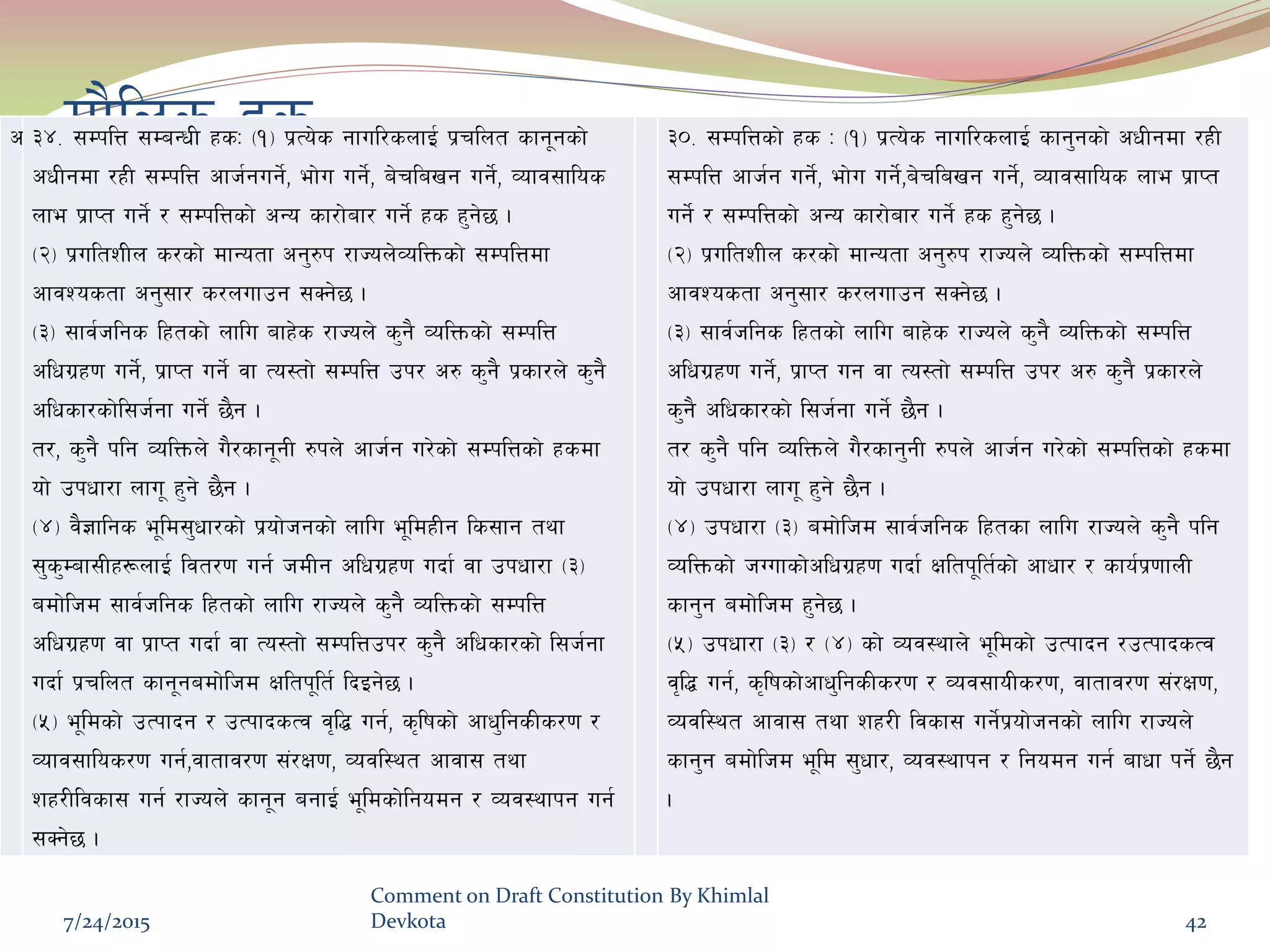 df}lns xsc #$= ;DklQ ;DaGwL xsM -!_ k|To]s gful/snfO{ k|rlnt sfg"gsf]
cwLgdf /xL ;DklQ cfh{gug]{, ef]u ug]{, a]rlavg ug]{, Jofj;flos
nfe k|fKt ug]{ / ;DklQsf] cGo sf/f]af/ ug]{ xs x'g]5 .
-@_ k|ultzLn s/sf] dfGotf cg'?k /fHon]JolQmsf] ;DklQdf
cfjZostf cg';f/ s/nufpg ;Sg]5 .
-#_ ;fj{hlgs lxtsf] nflu afx]s /fHon] s'g} JolQmsf] ;DklQ
clwu|x0f ug]{, k|fKt ug]{ jf To:tf] ;DklQ pk/ c? s'g} k|sf/n] s'g}
clwsf/sf]l;h{gf ug]{ 5}g .
t/, s'g} klg JolQmn] u}/sfg"gL ?kn] cfh{g u/]sf] ;DklQsf] xsdf
of] pkwf/f nfu" x'g] 5}g .
-$_ j}1flgs e"ld;'wf/sf] k|of]hgsf] nflu e"ldxLg ls;fg tyf
;'s'Daf;Lx¿nfO{ ljt/0f ug{ hdLg clwu|x0f ubf{ jf pkwf/f -#_
adf]lhd ;fj{hlgs lxtsf] nflu /fHon] s'g} JolQmsf] ;DklQ
clwu|x0f jf k|fKt ubf{ jf To:tf] ;DklQpk/ s'g} clwsf/sf] l;h{gf
ubf{ k|rlnt sfg"gadf]lhd Ifltk"lt{ lbOg]5 .
-%_ e"ldsf] pTkfbg / pTkfbsTj j[l4 ug{, s[lifsf] cfw'lgsLs/0f /
Jofj;flos/0f ug{,jftfj/0f ;+/If0f, Jojl:yt cfjf; tyf
zx/Lljsf; ug{ /fHon] sfg"g agfO{ e"ldsf]lgodg / Joj:yfkg ug{
;Sg]5 .
#)= ;DklQsf] xs M -!_ k|To]s gful/snfO{ sfg'gsf] cwLgdf /xL
;DklQ cfh{g ug]{, ef]u ug]{,a]rlavg ug]{, Jofj;flos nfe k|fKt
ug]{ / ;DklQsf] cGo sf/f]af/ ug]{ xs x'g]5 .
-@_ k|ultzLn s/sf] dfGotf cg'?k /fHon] JolQmsf] ;DklQdf
cfjZostf cg';f/ s/nufpg ;Sg]5 .
-#_ ;fj{hlgs lxtsf] nflu afx]s /fHon] s'g} JolQmsf] ;DklQ
clwu|x0f ug]{, k|fKt ug jf To:tf] ;DklQ pk/ c? s'g} k|sf/n]
s'g} clwsf/sf] l;h{gf ug]{ 5}g .
t/ s'g} klg JolQmn] u}/sfg'gL ?kn] cfh{g u/]sf] ;DklQsf] xsdf
of] pkwf/f nfu" x'g] 5}g .
-$_ pkwf/f -#_ adf]lhd ;fj{hlgs lxtsf nflu /fHon] s'g} klg
JolQmsf] hUufsf]clwu|x0f ubf{ Ifltk"lt{sf] cfwf/ / sfo{k|0ffnL
sfg'g adf]lhd x'g]5 .
-%_ pkwf/f -#_ / -$_ sf] Joj:yfn] e"ldsf] pTkfbg /pTkfbsTj
j[l4 ug{, s[lifsf]cfw'lgsLs/0f / Joj;foLs/0f, jftfj/0f ;+/If0f,
Jojl:yt cfjf; tyf zx/L ljsf; ug{]k|of]hgsf] nflu /fHon]
sfg'g adf]lhd e"ld ;'wf/, Joj:yfkg / lgodg ug{ afwf kg]{ 5}g
.
7/24/2015
Comment on Draft Constitution By Khimlal
Devkota 42
 